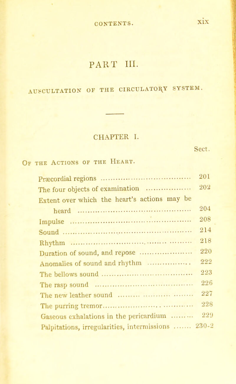 PART III. AUSCE'LTATION OF THE CIRCULATOI^Y SYSTEM. CHAPTER I. Sect. Of the Actions or the Heart. Pracordial regions 201 The four objects of examination ^02 Extent over which the heart’s actions may be heard 204 Impulse 208 Sound 214 Rhythm 218 Duration of sound, and repose 220 Anomalies of sound and rhythm 222 The bellows sound 223 The rasp sound 220 The new leather sound 227 The purring tremor 228 Ga.seous exhalations in the pericardium 220 Palpitations, irregularities, intermissions 230-2