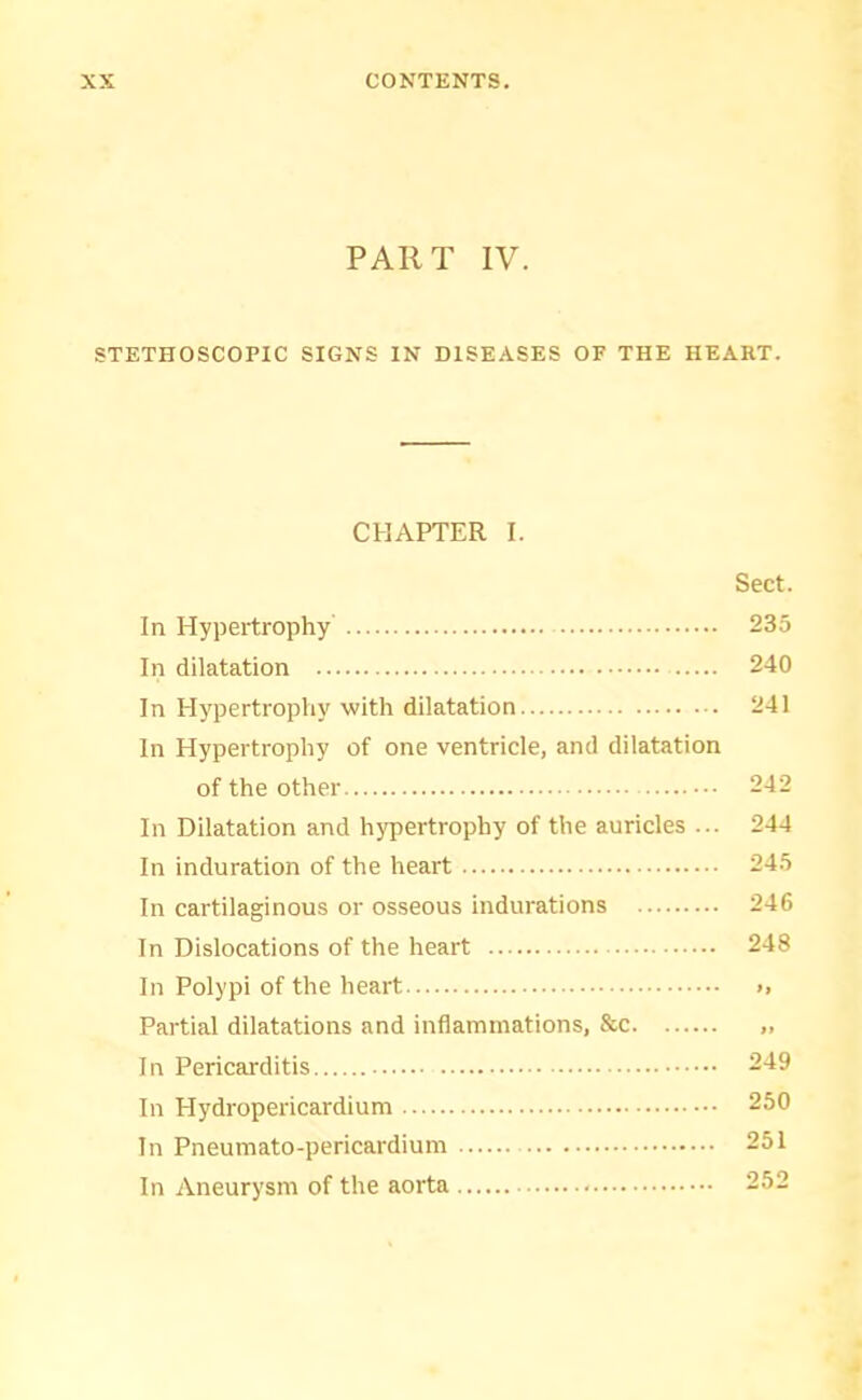 PART IV. STETHOSCOPIC SIGNS IN DISEASES OF THE HEART. CHAPTER I. Sect. In Hypertrophy 235 In dilatation 240 In Hypertrophy with dilatation 241 In Hypertrophy of one ventricle, and dilatation of the other 242 In Dilatation and hypertrophy of the auricles ... 244 In induration of the heart 245 In cartilaginous or osseous indurations 246 In Dislocations of the heart 248 In Polypi of the heart >, Partial dilatations and inflammations, &c „ In Pericarditis 249 In Plydropericardium 250 In Pneumato-pericardium 251 In Aneurysm of the aorta 252