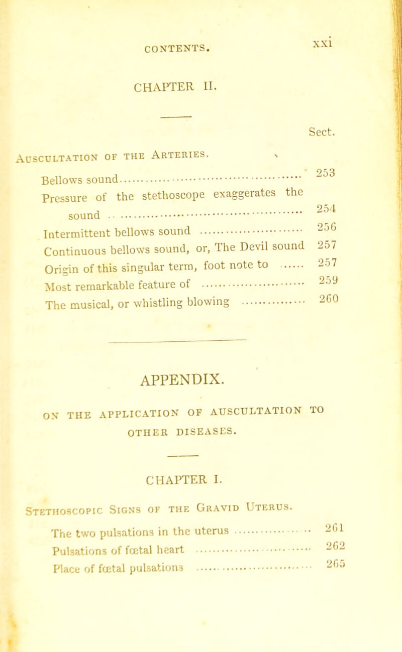 CHAPTER II. Sect. Auscultation of the Arteries. Bellows sound Pressure of the stethoscope exaggerates the sound Intermittent bellows sound Continuous bellows sound, or, The Devil sound Origin of this singular terra, foot note to Most remarkable feature of The musical, or whistling blowing 253 254 256 257 257 259 260 APPENDIX. ON THE APPLICATION OF AUSCULTATION TO OTHER DISEASES. CHAPTER I. Stethoscopic Signs of the Gravid Uterus. The two pulsations in the uterus • Pulsations of total lieart Place of total pulsations