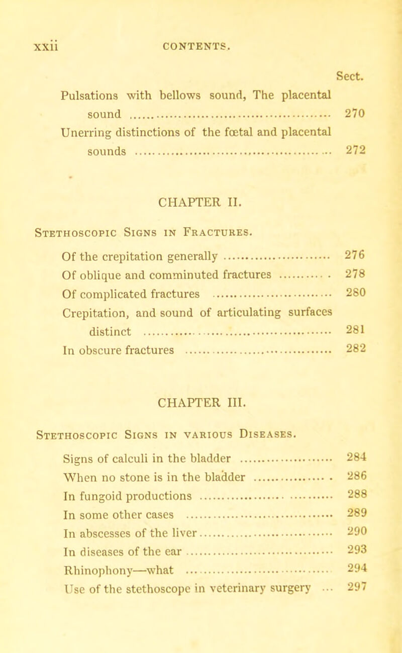 Sect. Pulsations with bellows sound, The placental sound 270 Unerring distinctions of the foetal and placental sounds 272 CHAPTER II. Stethoscopic Signs in Fractures. Of the crepitation generally 276 Of oblique and comminuted fractures 278 Of complicated fractures 280 Crepitation, and sound of articulating surfaces distinct 281 In obscure fractures 282 CHAPTER III. Stethoscopic Signs in various Diseases. Signs of calculi in the bladder 284 When no stone is in the bladder 286 In fungoid productions 288 In some other cases 289 In abscesses of the liver 290 In diseases of the ear 293 Rhinophony—what 294 Use of the stethoscope in veterinary surgery ... 297