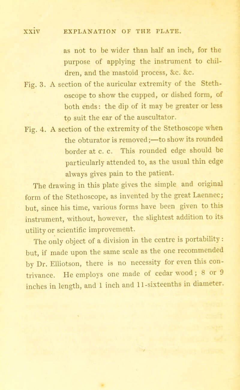 as not to be wider than half an inch, for the purpose of applying the instrument to chil- dren, and the mastoid process, &c. &c. Fig. 3. A section of the auricular extremity of the Steth- oscope to show the cupped, or dished form, of both ends: the dip of it may be greater or less to suit the ear of the auscultator. Fig. 4. A section of the extremity of the Stethoscope when the obturator is removed;—to show its rounded border at c. c. This rounded edge should be particularly attended to, as the usual thin edge always gives pain to the patient. The drawing in this plate gives the simple and original form of the Stethoscope, as invented by the great Laennec; but, since his time, various forms have been given to this instrument, without, however, the slightest addition to its utility or scientific improvement. The only object of a division in the centre is portability : but, if made upon the same scale as the one recommended by Dr. Elliotson, there is no necessity for even this con- trivance. He employs one made of cedar wood; 8 or 9 inches in length, and 1 inch and 11-sixteenths in diameter.