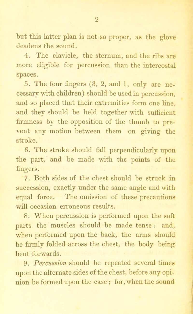 but this latter plan is not so proper, as the glove deadens the sound. 4. The clavicle, the sternum, and the ribs are more eligible for percussion than the intercostal spaces. 5. The four fingers (3, 2, and 1, only are ne- cessary with children) should be used in percussion, and so placed that their extremities form one line, and they should be held together with sufficient firmness by the opposition of the thumb to pre- vent any motion between them on giving the stroke. 6. The stroke should fall perpendicularly upon the part, and be made with the points of the fingers, 7. Both sides of the chest should be struck in succession, exactly under the same angle and with equal force. The omission of these precautions will occasion erroneous results. 8. When percussion is performed upon the soft parts the muscles should be made tense : and, when performed upon the back, the arms should be firmly folded across the chest, the body being bent forwards. 9. Percussion should be repeated several times upon the alternate sides of the chest, before any opi- nion be formed upon the case ; for, when the sound