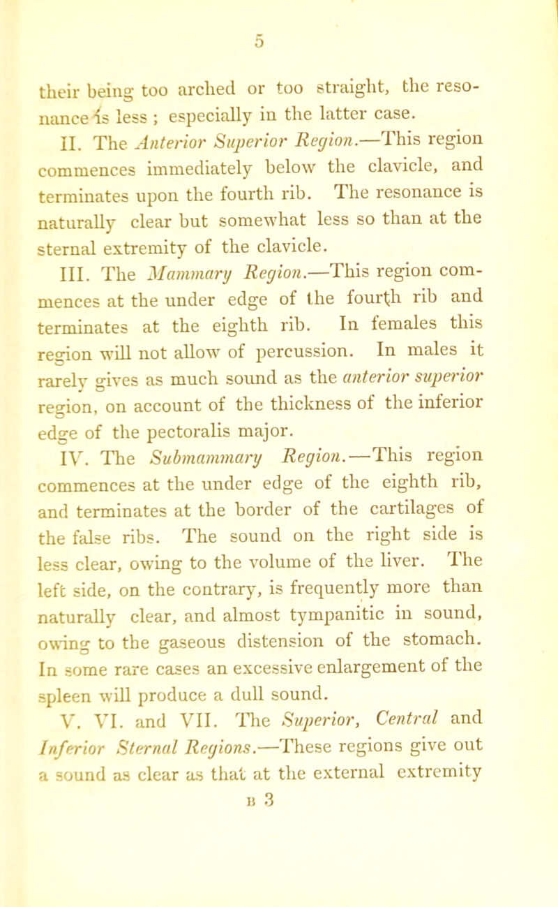 their being too arched or too straight, the reso- luince 'Is less ; especially in the latter case. II. The Anterior Superior Region.—This region commences immediately below the clavicle, and terminates upon the fourth rib. The resonance is naturally clear but somewhat less so than at the sternal extremity of the clavicle. III. The Mammarg Region.—This region com- mences at the under edge of the fourfh rib and terminates at the eighth rib. In females this region wdl not allow of percussion. In males it rarely gives as much soimd as the anterior superior region, on account of the thickness of the inferior edge of the pectoralis major. IV. The Submammary Region.—This region commences at the under edge of the eighth rib, and terminates at the border of the cartilages of the false ribs. The sound on the right side is less clear, owing to the volume of the liver. The left side, on the contrary, is frequently more than naturally clear, and almost tympanitic in sound, owing to the gaseous distension of the stomach. In some rare cases an excessive enlargement of the spleen will produce a dull sound. V. VI. and VII. nie Superior, Central and Inferior Sternal Regions.—These regions give out a sound as clear as that at the external extremity u .3