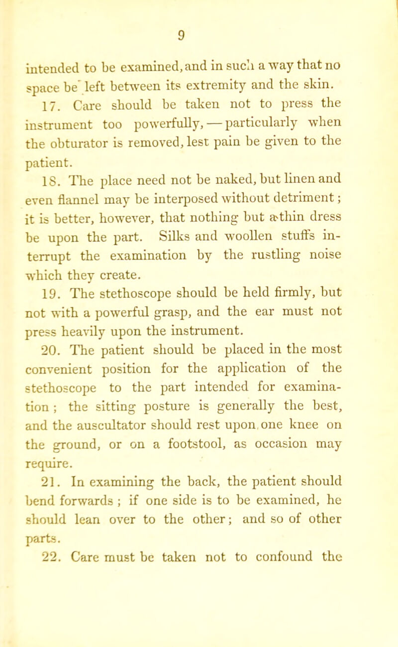 intended to be examined, and in sucli a way that no space be' left between its extremity and the skin. 17. Care should be taken not to press the instrument too powerfully, — particularly when the obturator is removed, lest pain be given to the patient. IS. The place need not he naked, hut linen and even flannel may be interposed without detriment; it is better, however, that nothing but a>thin dress be upon the part. Silks and woollen stuff's in- terrupt the examination by the rustling noise which they create. 19. The stethoscope should he held firmly, but not with a powerful grasp, and the ear must not press hea'S'ily upon the instrument. 20. The patient should be placed in the most convenient position for the application of the stethoscope to the part intended for examina- tion ; the sitting posture is generally the best, and the auscultator should rest upon one knee on the ground, or on a footstool, as occasion may require. 21. In examining the back, the patient should bend forwards ; if one side is to be examined, he should lean over to the other; and so of other parts. 22. Care must be taken not to confound the