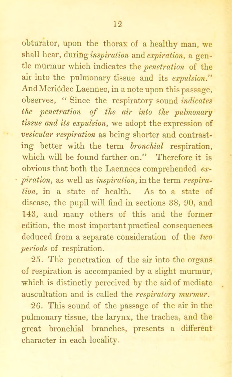 obturator, upon the thorax of a healthy man, we shall hear, during inspiration and expiration, a gen- tle murmur which indicates the penetration of the air into the pulmonary tissue and its expulsion.” AndMeriedec Laennec, in a note upon this passage, observes, “ Since the respiratory sound indicates the penetration of the air into the pulmonary tissue and its expulsmi, we adopt the expression of vesicular respiration as being shorter and contrast- ing better with the term bronchial respiration, which will be found farther on.” Therefore it is obvious that both the Laennecs comprehended ex- piration, as well as inspiration, in the term respira- tion, in a state of health. As to a state of disease, the pupil will find in sections 38, 90, and 143, and many others of this and the former edition, the most important practical consequences deduced from a separate consideration of the two periods of respiration. 25. The penetration of the air into the organs of respiration is accompanied by a slight murmur, which is distinctly perceived by the aid of mediate auscultation and is called the respiratory murmur. 26. This sound of the passage of the air in the pulmonary tissue, the larynx, the trachea, and the great bronchial branches, presents a different character in each locality.