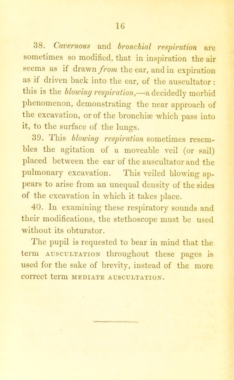 IG 38. Cavernous and bronchial respiration are sometimes so modified, that in insinration the air seems as if drawn from the ear, and in expiration as if driven back into the ear, of the auscultator: this is the blowing respiration,—a decidedly morbid phenomenon, demonstrating the near approach of the excavation, or of the bronchise w'hich pass into it, to the surface of the lungs. 39. This blowing respiration sometimes resem- bles the agitation of a moveable veil (or sail) placed between the ear of the auscultator and the pulmonary excavation. This veiled blowing ap- pears to arise from an unequal density of the sides of the excavation in w'hich it takes place. 40. In examining these respiratory sounds and their modifications, the stethoscope must be used without its obturator. The pupil is requested to bear in mind that the term auscultation throughout these pages is used for the sake of brevity, instead of the more correct term mediate auscultation.