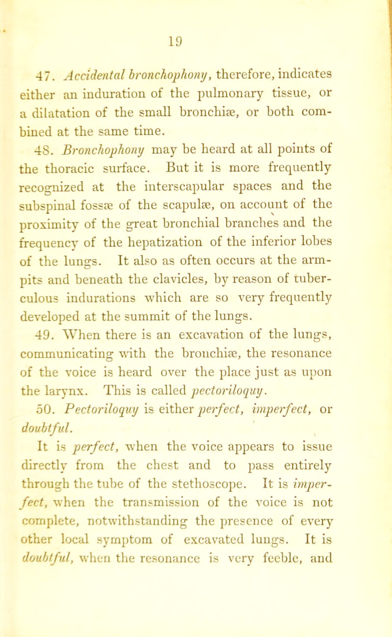 47. Accidental bronchophony, therefore, indicates either an induration of the pulmonary tissue, or a dilatation of the small hronchiae, or both com- bined at the same time. 48. Bronchophony may be heard at all points of the thoracic surface. But it is more frequently recognized at the interscapular spaces and the subspinal fossm of the scapulae, on account of the proximity of the great bronchial branches and the frequency of the hepatization of the inferior lobes of the lungs. It also as often occurs at the arm- pits and beneath the clavicles, by reason of tuber- culous indurations which are so very frequently developed at the summit of the lungs. 49. When there is an excavation of the lungs, communicating with the hronchiae, the resonance of the voice is heard over the place just as upon the larynx. This is called pectoriloquy. 50. Pectoriloquy is either perfect, imperfect, or doubtful. It is perfect, w'hen the voice appears to issue directly from the chest and to pass entirely through the tube of the stethoscope. It is imper- fect, when the transmission of the voice is not complete, notwithstanding the presence of every other local symptom of excav'ated lungs. It is doubtful, when the resonance is very feeble, and