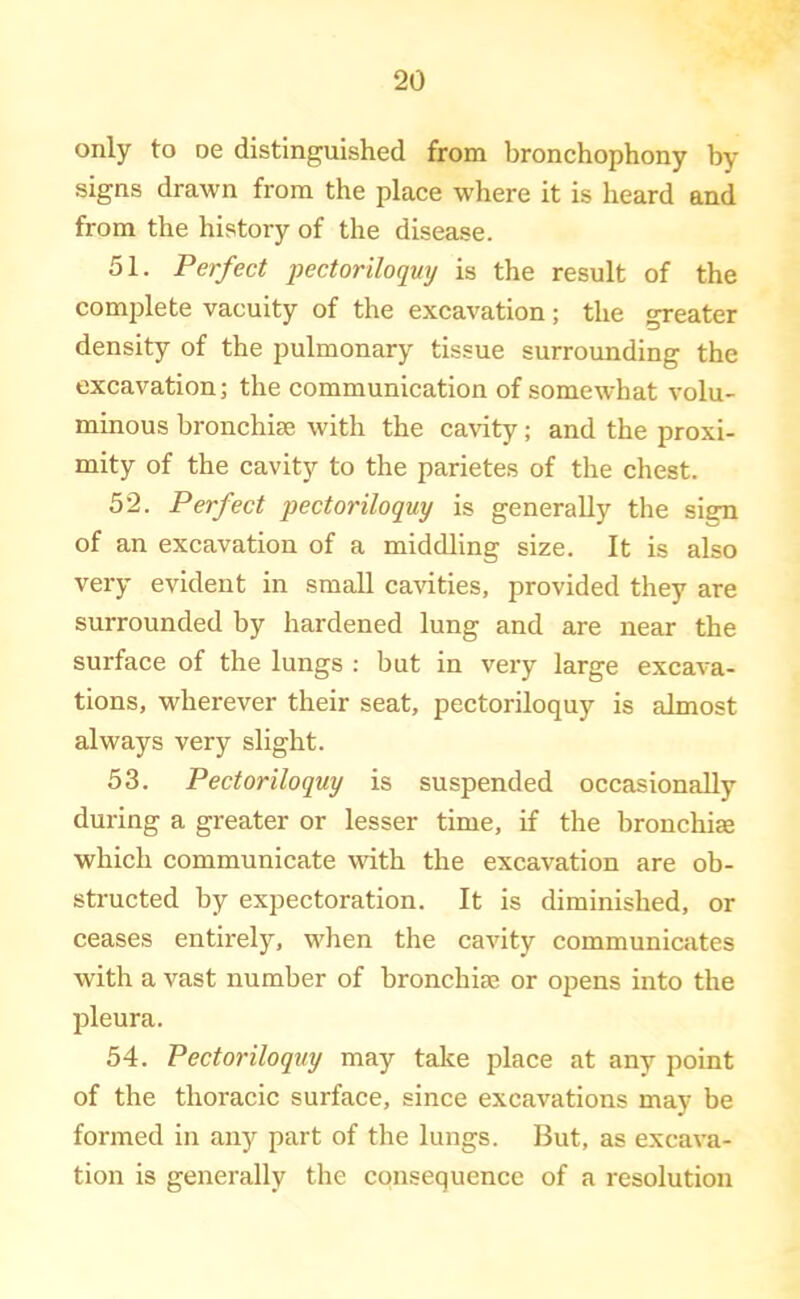 only to oe distinguished from bronchophony by signs drawn from the place where it is heard and from the history of the disease. 51. Perfect pectoriloquy is the result of the complete vacuity of the excavation; the greater density of the pulmonary tissue surrounding the excavation; the communication of somewhat volu- minous bronchise with the cavity; and the proxi- mity of the cavity to the parietes of the chest. 52. Perfect pectoriloquy is generally the sign of an excavation of a middling size. It is also very evident in small cavities, provided they are surrounded by hardened lung and are near the surface of the lungs : but in very large excava- tions, wherever their seat, pectoriloquy is almost always very slight. 53. Pectoriloquy is suspended occasionally during a greater or lesser time, if the bronchiae which communicate udth the excavation are ob- structed by expectoration. It is diminished, or ceases entirely, when the cavity communicates with a vast number of bronchise or opens into the pleura. 54. Pectoriloquy may take place at any point of the thoracic surface, since excavations may be formed in any part of the lungs. But, as excava- tion is generally the consequence of a resolution
