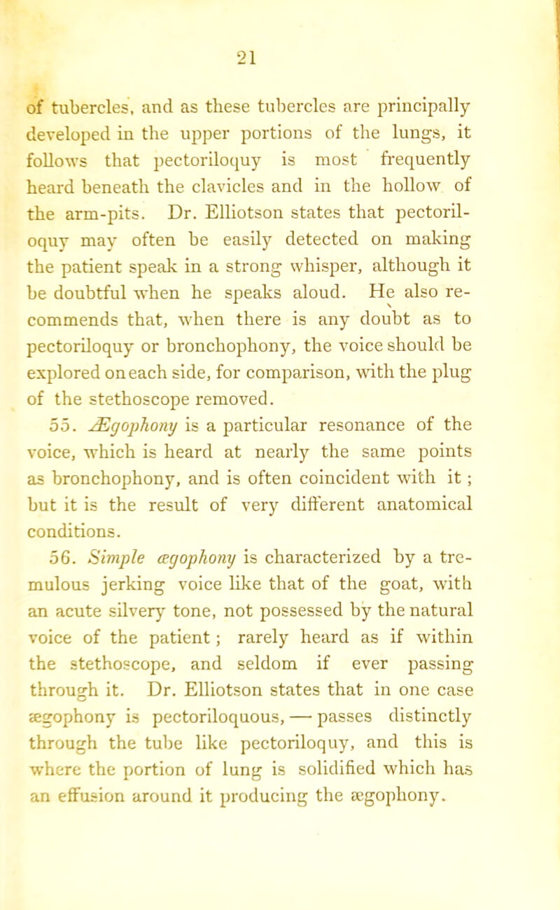 of tubercles, and as these tubercles are principally developed in the upper portions of the lungs, it follows that pectordoquy is most frequently heard beneath the clavicles and in the hollow of the arm-pits. Dr. Elliotson states that pectoril- oquy may often be easily detected on making the patient speak in a strong whisper, although it be doubtful when he speaks aloud. He also re- commends that, when there is any doubt as to pectoriloquy or bronchophony, the voice should be explored on each side, for comparison, with the plug of the stethoscope removed. 55. ^gophony is a particular resonance of the voice, which is heard at nearly the same points as bronchophony, and is often coincident with it; but it is the result of very dift'erent anatomical conditions. 56. Simple agophony is characterized by a tre- mulous jerking voice like that of the goat, with an acute silvery tone, not possessed by the natural voice of the patient; rarely heard as if within the stethoscope, and seldom if ever passing through it. Dr. Elliotson states that in one case jegophony is pectoriloquous, — passes distinctly through the tube like pectoriloquy, and this is where the portion of lung is solidified which ha.s an effusion around it producing the mgophony.