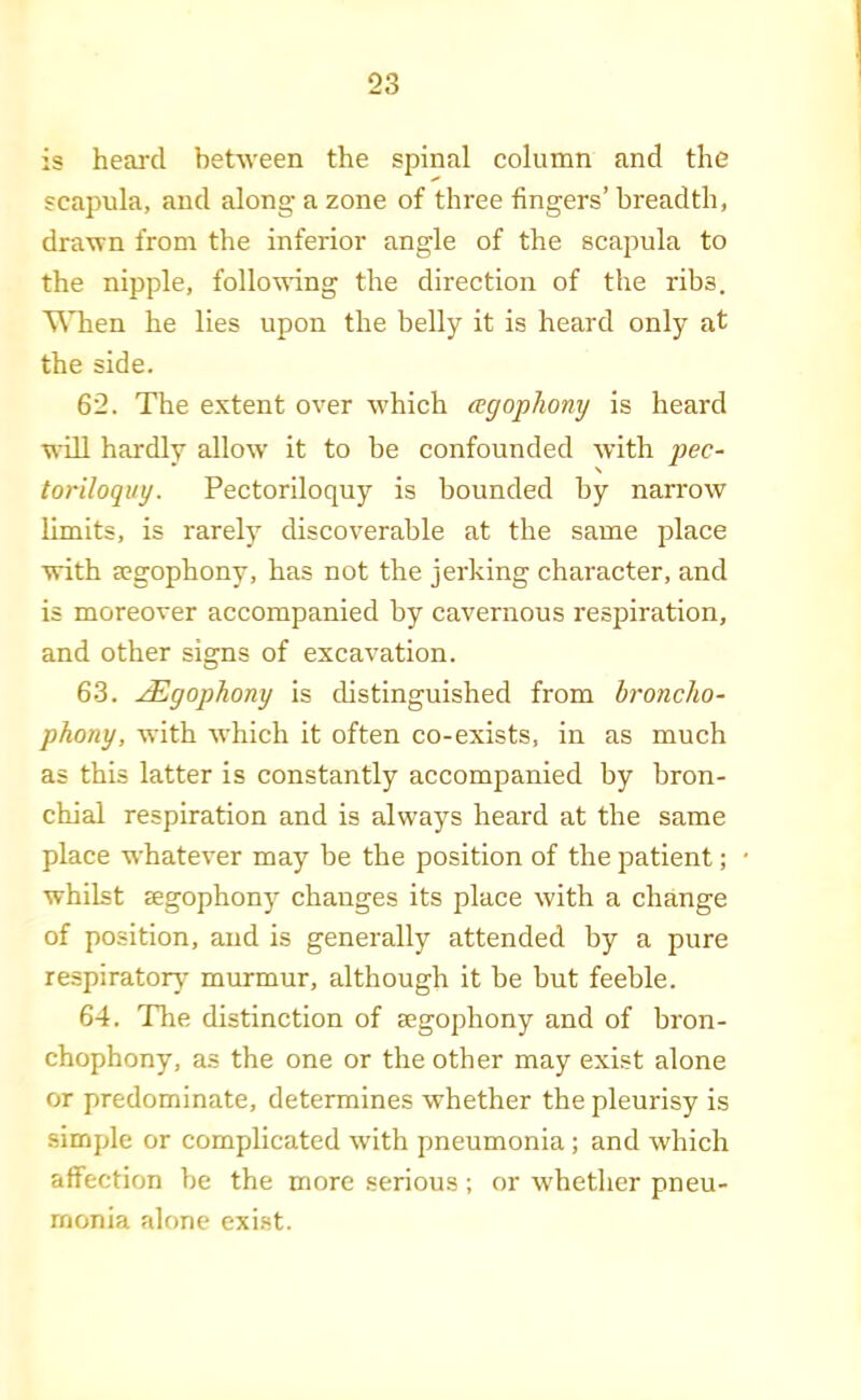 is heard beUveen the spinal column and the scapula, and along a zone of three fingers’ breadth, dra'wn from the inferior angle of the scapula to the nipple, follo^ving the direction of the ribs. THien he lies upon the belly it is heard only at the side. 62. The extent over which agophony is heard will hardly allow it to be confounded with yjec- toriloquy. Pectoriloquy is bounded by narrow limits, is rarely discoverable at the same place with segophony, has not the jerking character, and is moreover accompanied by cavernous respiration, and other signs of excavation. 63. ^gophony is distinguished from broncho- phony, with which it often co-exists, in as much as this latter is constantly accompanied by bron- chial respiration and is always heard at the same place whatever may be the position of the patient; whilst Eegophony changes its place with a change of position, and is generally attended by a pure respiratory murmur, although it be but feeble. 64. The distinction of segophony and of bron- chophony, as the one or the other may exist alone or predominate, determines whether the pleurisy is simple or complicated with pneumonia; and which affection be the more serious; or whether pneu- monia alone exist.