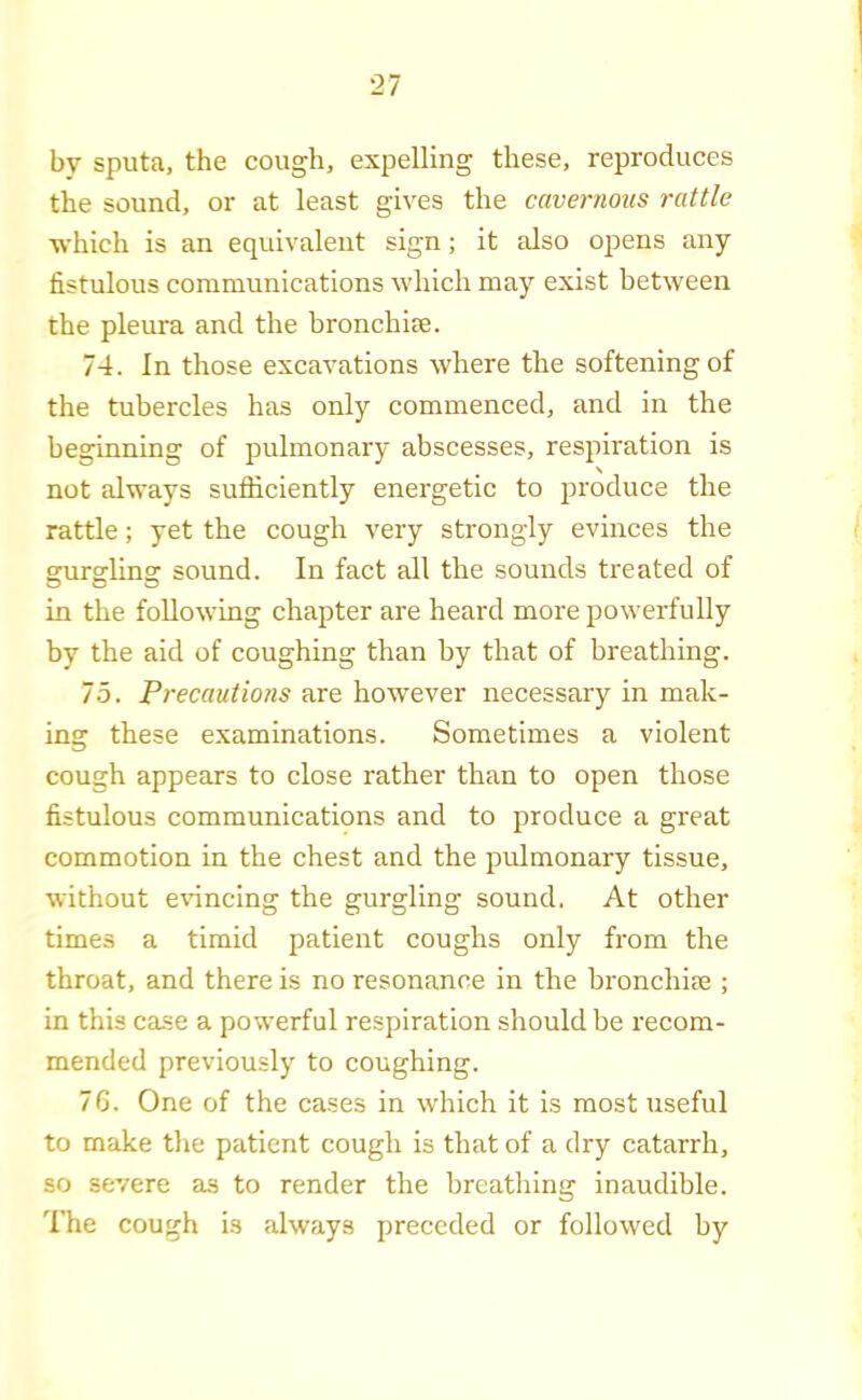 by sputa, the cough, expelling these, reproduces the sound, or at least gives the cavernous rattle which is an equivalent sign; it also opens any fistulous communications which may exist between the pleura and the bronchite. 74. In those excavations where the softening of the tubercles has only commenced, and in the beginning of pulmonary abscesses, respiration is not always sufiiciently energetic to produce the rattle; yet the cough very strongly evinces the grurgclins: sound. In fact all the sounds treated of in the following chapter are heard more powerfully by the aid of coughing than by that of breathing. 75. Precautions are however necessary in mak- ing these examinations. Sometimes a violent cough appears to close rather than to open those fistulous communications and to produce a great commotion in the chest and the pulmonary tissue, without evincing the gurgling sound. At other times a timid patient coughs only from the throat, and there is no resonance in the bronchim ; in this ca.se a powerful respiration should be recom- mended previously to coughing. 76. One of the cases in which it is most useful to make tlie patient cough is that of a dry catarrh, so severe as to render the breathing inaudible. The cough is always preceded or followed by