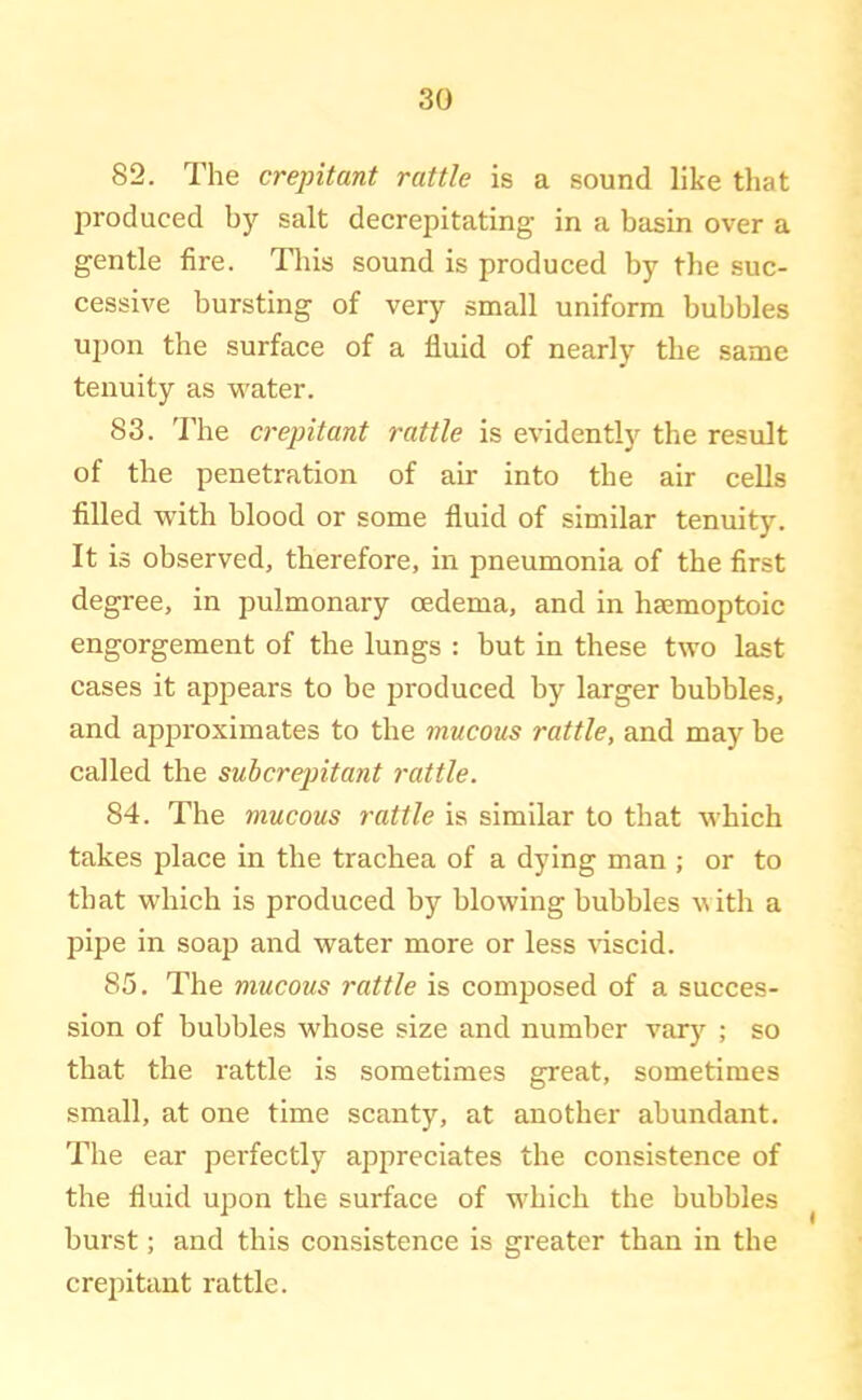 82. The crepitant rattle is a sound like that produced by salt decrepitating in a basin over a gentle fire. Tliis sound is produced by the suc- cessive bursting of very small uniform bubbles upon the surface of a fluid of nearly the same tenuity as water. 83. 'rhe crepitant rattle is evidently the result of the penetration of air into the air cells filled with blood or some fluid of similar tenuity. It is observed, therefore, in pneumonia of the first degree, in pulmonary oedema, and in hsemoptoic engorgement of the lungs : but in these two l^lst cases it appears to be produced by larger bubbles, and approximates to the mucous rattle, and may be called the subcrepitant 7'attle. 84. The mucous rattle is similar to that which takes place in the trachea of a dying man ; or to that which is produced by blowing bubbles with a pipe in soap and water more or less \'iscid. 85. The mucous rattle is composed of a succes- sion of bubbles whose size and number vary ; so that the rattle is sometimes great, sometimes small, at one time scanty, at another abundant. The ear perfectly appreciates the consistence of the fluid upon the surface of which the bubbles burst; and this consistence is greater than in the crejiitant rattle.