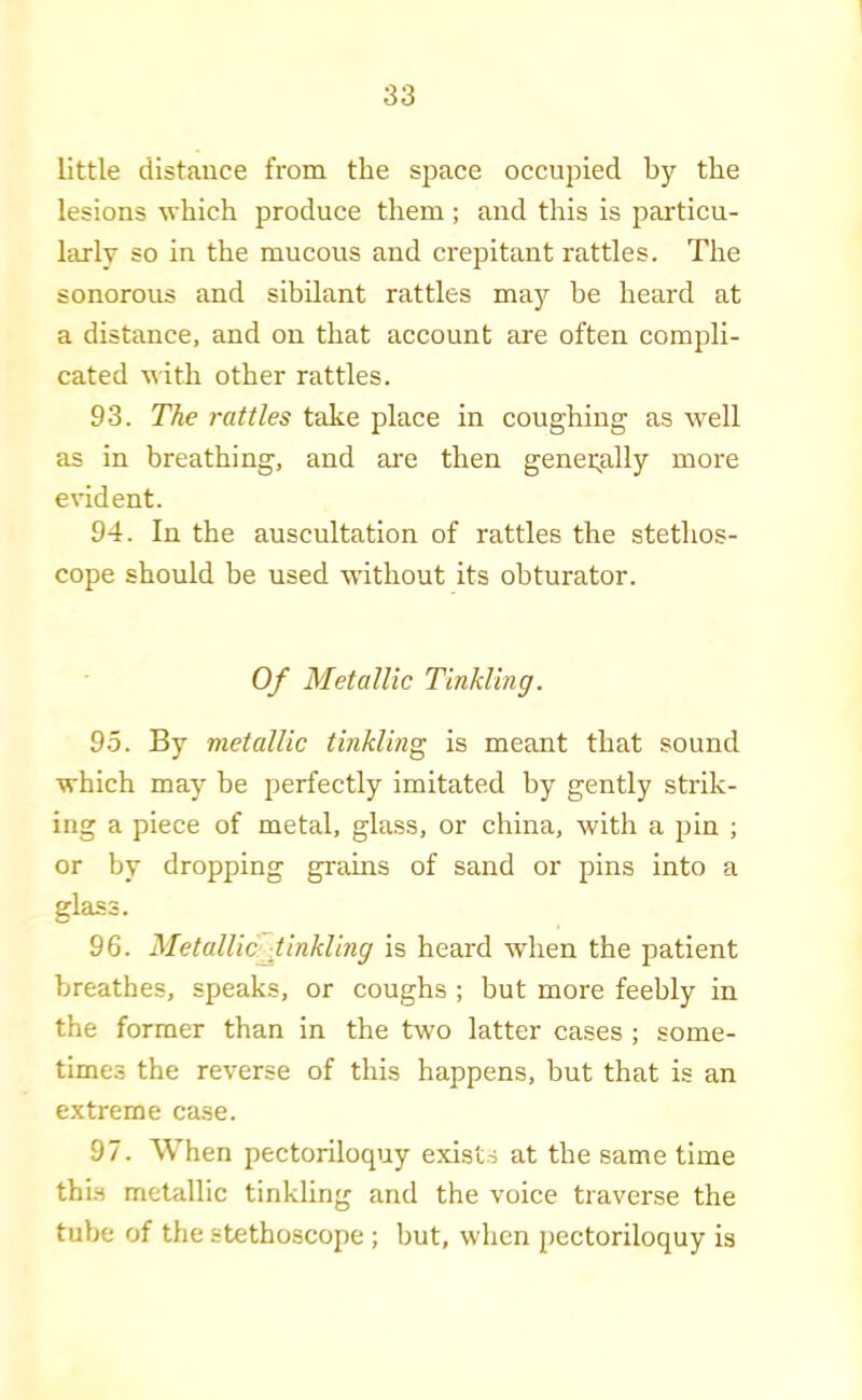 little distance from the space occupied by the lesions which produce them ; and this is particu- larly so in the mucous and crepitant rattles. The sonorous and sibilant rattles may be heard at a distance, and on that account are often compli- cated with other rattles. 93. The rattles take place in coughing as well as in breathing, and ai'e then genei;ally more evident. 94. In the auscultation of rattles the stetlios- cope should be used wuthout its obturator. Of Metallic Tinkling. 9-5. By metallic tinkling is meant that sound which may be perfectly imitated by gently strik- ing a piece of metal, glass, or china, with a pin ; or by dropping grains of sand or pins into a glass. 96. MetallicJ.inkling is heard when the patient breathes, speaks, or coughs ; hut more feebly in the former than in the two latter cases ; some- times the reverse of this happens, but that is an extreme case. 97. When pectoriloquy exists at the same time thi-s metallic tinkling and the voice traverse the tube of the stethoscope ; but, when pectoriloquy is