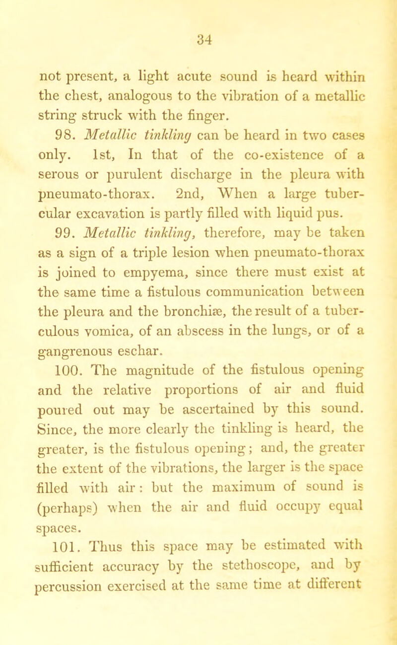 not present, a light acute sound is heard within the chest, analogous to the vibration of a metallic string struck with the finger. 98. Metallic tinkling can be heard in two cases only. 1st, In that of the co-existence of a serous or purulent discharge in the pleura with pneumato-thorax. 2nd, When a large tuber- cular excavation is partly filled with liquid pus. 99. Metallic tinkling, therefore, may be taken as a sign of a triple lesion when pneumato-thorax is joined to empyema, since there must exist at the same time a fistulous communication between the pleura and the bronchite, the result of a tuber- culous vomica, of an abscess in the lungs, or of a gangrenous eschar. 100. The magnitude of the fistulous opening and the relative proportions of air and fluid poured out may be ascertained by this sound. Since, the more clearly the tinkling is heard, the greater, is the fistulous opening; and, the greater the extent of the vibrations, the larger is the space filled with air: but the maximum of sound is (perhaps) when the air and fluid occupy equal spaces. 101. Thus this space may be estimated with sufficient accuracy by the stethoscope, and by percussion exercised at the same time at different