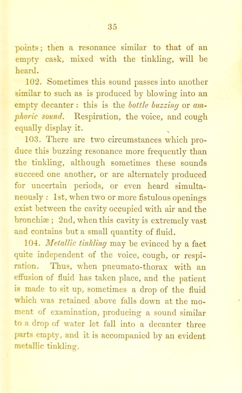 points; then a resonance similar to that of an empty cask, mixed with the tinkling, will be heard. 102. Sometimes this sound passes into another similar to such as is produced by blowing into an empty decanter : this is the bottle buzzing or am- phoric sound. Respiration, the voice, and cough equally display it. 103. There are two circumstances which pro- duce this buzzing resonance more frequently than the tinkling, although sometimes these sounds succeed one another, or ai'e alternately produced for uncertain periods, or even heard simulta- neously : 1st, w'hen two or more fistulous oiienings exist between the cavity occupied with air and the bronchiae ; 2nd, when this cavity is extremely vast and contains but a small quantity of fluid. 104. Metallic tinkling may be evinced by a fact quite independent of the voice, cough, or respi- ration. Thus, when pneumato-thorax with an effusion of fluid has taken place, and the patient is made to sit up, sometimes a drop of the fluid which was retained above falls down at the mo- ment of examination, producing a sound similar to a drop of water let fall into a decanter three parts empty, and it is accompanied by an evident metallic tinkling.