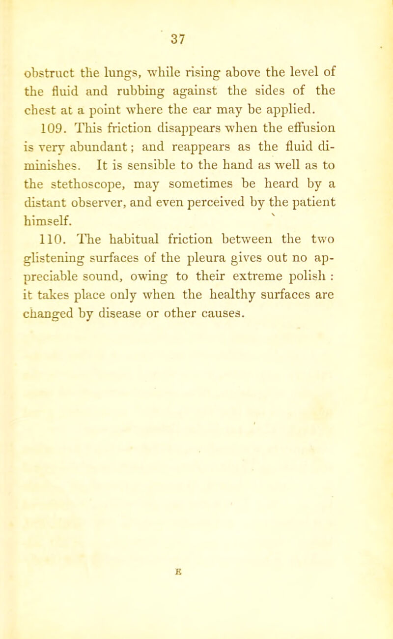 obstruct the lungs, while rising above the level of the fluid and rubbing against the sides of the chest at a point where the ear may be applied. 109. This friction disappears when the effusion is very abundant; and reappears as the fluid di- minishes. It is sensible to the hand as well as to the stethoscope, may sometimes be heard by a distant observer, and even perceived by the patient himself. 110. The habitual friction between the two ghstening surfaces of the pleura gives out no ap- preciable sound, owing to their extreme polisli : it takes place only when the healthy surfaces are changed by disease or other causes. B