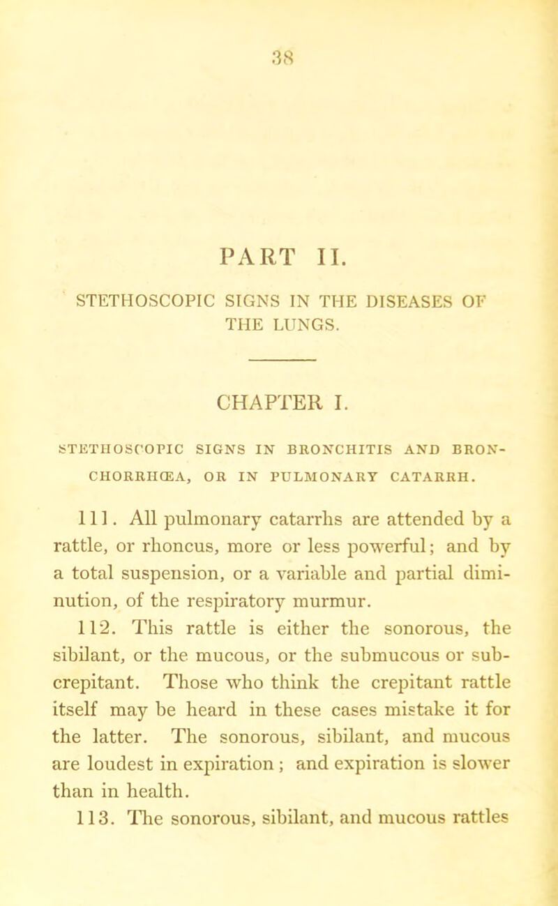 PART II. STETHOSCOPIC SIGNS IN THE DISEASES OF THE LUNGS. CHAPTER I. STETHOSCOPIC SIGNS IN BRONCHITIS AND BRON- CHORRHCEA, OR IN PULMONARY CATARRH. 111. All pulmonary catarrhs are attended by a rattle, or rhoncus, more or less powerful; and by a total suspension, or a variable and partial dimi- nution, of the respiratory murmur. 112. This rattle is either the sonorous, the sibilant, or the mucous, or the submucous or sub- crepitant. Those who think the crepitant rattle itself may be heard in these cases mistake it for the latter. The sonorous, sibilant, and mucous are loudest in expiration ; and expiration is slower than in health. 113. llie sonorous, sibilant, and mucous rattles