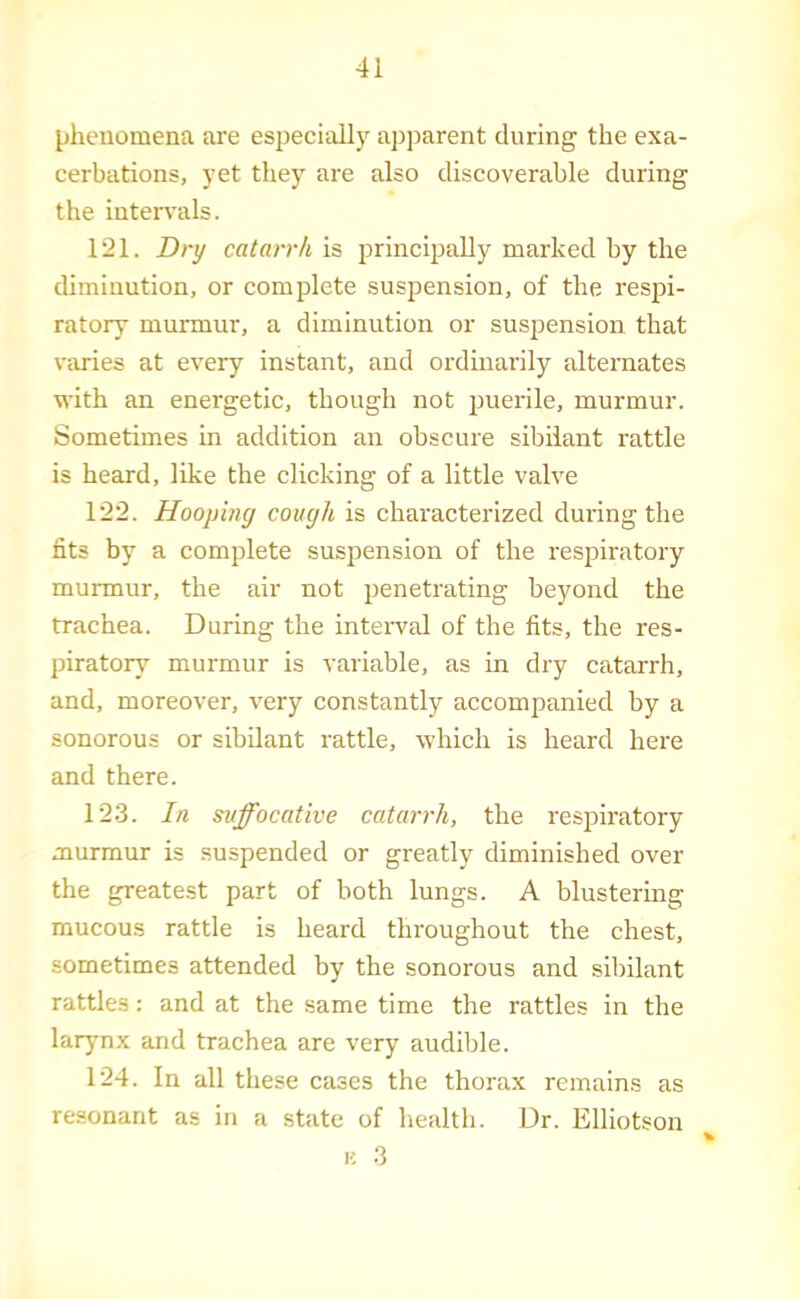 phenomena are especially apparent during the exa- cerbations, yet they are also discoverable during the intervals. 121. Dry catarrh is principally marked by the diminution, or complete suspension, of the respi- ratory murmur, a diminution or suspension that varies at every instant, and ordinarily alternates with an energetic, though not puerile, murmur. Sometimes in addition an obscure sibilant rattle is heard, like the clicking of a little valve 122. Hooping cough is characterized during the fits by a complete suspension of the respiratory murmur, the air not penetrating beyond the trachea. During the intei'val of the fits, the res- piratory murmur is variable, as in dry catarrh, and, moreover, very constantly accompanied by a sonorous or sibilant rattle, which is heard here and there. 123. In suffocative catarrh, the respiratory murmur is suspended or greatly diminished over the greatest part of both lungs. A blustering mucous rattle is heard throughout the chest, sometimes attended by the sonorous and sibilant rattles: and at the same time the rattles in the larynx and trachea are very audible. 124. In all these cases the thorax remains as resonant as in a state of health. Dr. Elliotson % K 3