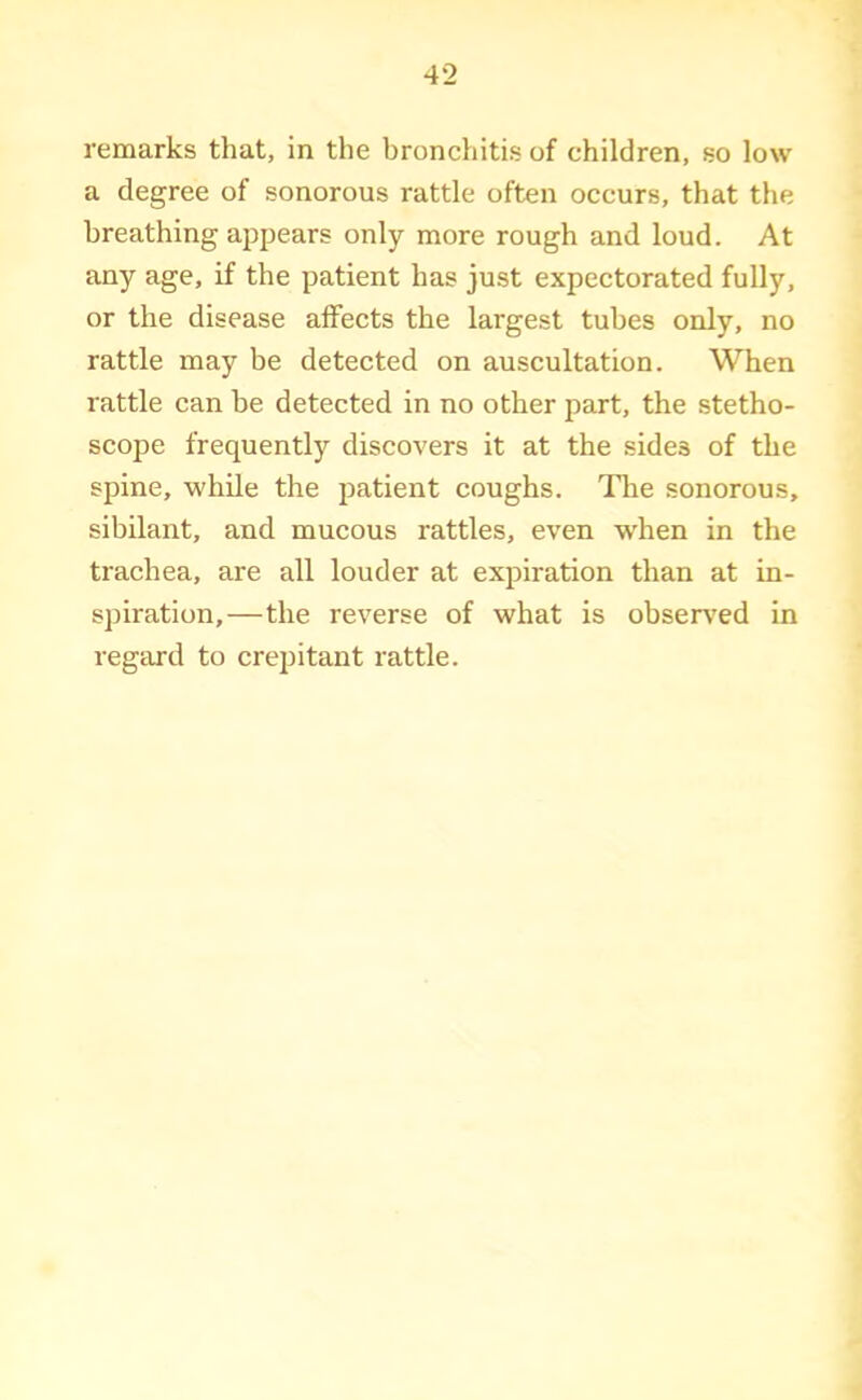 remarks that, in the bronchitis of children, so low a degree of sonorous rattle often occurs, that the breathing appears only more rough and loud. At any age, if the patient has just expectorated fully, or the disease affects the largest tubes only, no rattle may be detected on auscultation. When rattle can be detected in no other part, the stetho- scope frequently discovers it at the sides of the spine, while the patient coughs. The sonorous, sibilant, and mucous rattles, even w'hen in the trachea, are all louder at expiration than at in- spiration,—the reverse of what is observ’ed in regard to crepitant rattle.