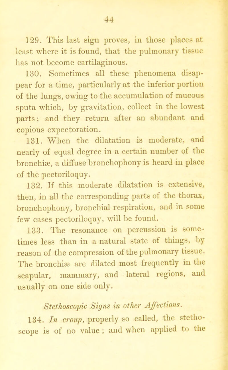 129. This last sign proves, in those i)laces at least where it is found, that the pulmonary tissue has not become cartilaginous. 130. Sometimes all these phenomena disap- pear for a time, particularly at the inferior portion of the lungs, owing to the accumulation of mucous sputa which, by gravitation, collect in the lowest parts; and the}'' return after an abundant and copious expectoration. 131. When the dilatation is moderate, and nearly of equal degree in a certain number of the bronchim, a diffuse bronchophony is heard in place of the pectoriloquy. 132. If this moderate dilatation is extensive, then, in aU the corresponding parts of the thorax, bronchophony, bronchial respiration, and in some few cases pectoriloquy, will be found. 133. The resonance on percussion is some- times less than in a natural state of things, by reason of the compression of the pulmonary tissue. The bronchise are dilated most frequently in the scapular, mammary, and lateral regions, and usually on one side only. Stethoscopic Signs in other Affections. 134. In croup, properly so called, the stetho- scope is of no value ; and when applied to the