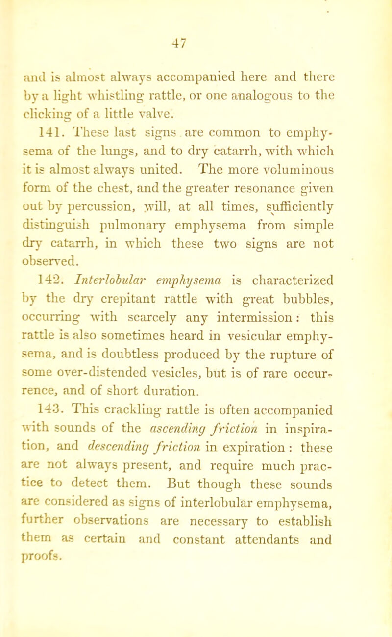 and is almost always accompanied here and there by a light whistling rattle, or one analogous to the clicking of a little valve. 141. These last signs are common to emphy- sema of the hmgs, and to dry catarrh, with whicli it is almost always united. The more voluminous form of the chest, and the greater resonance given out by percussion, will, at all times, sufficiently distinguish pulmonary emphysema from simple dry catarrh, in which these two signs are not obseired. 142. Interlobular emphyseyna is characterized by the dry’ crepitant rattle with great bubbles, occurring with scarcely any intermission: this rattle is also sometimes heard in vesicular emphy- sema, and is doubtless produced by the rupture of some over-dLstended vesicles, but is of rare occurs rence, and of short duration. 143. This crackling rattle is often accompanied with sounds of the ascending friction in inspira- tion, and descending friction in expiration : these are not always present, and require much prac- tice to detect them. But though these sounds are considered as signs of interlobular emphysema, further observations are necessary to establish them as certain and constant attendants and proofs.