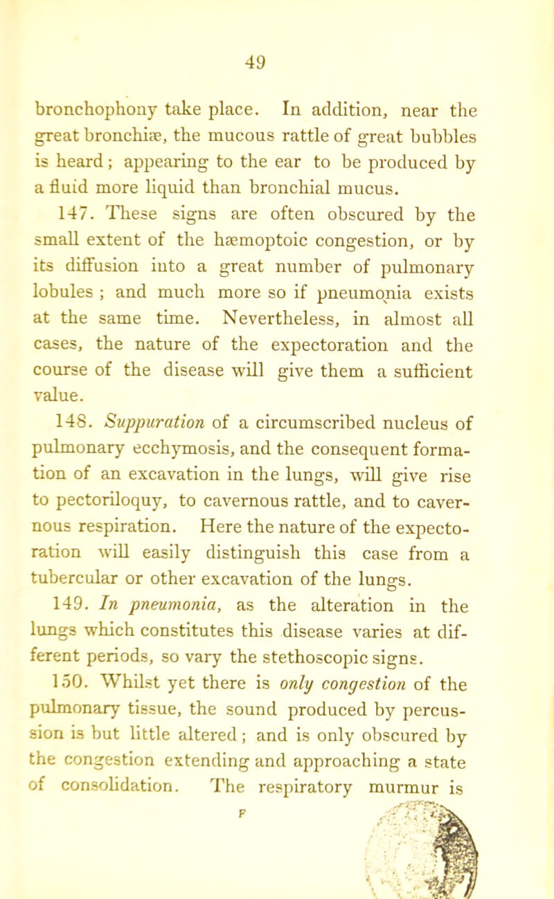 bronchophony take place. In addition, near the great bronchise, the mucous rattle of great bubbles is heard; appearing to the ear to be produced by a fluid more liquid than bronchial mucus. 147. These signs are often obscured by the small extent of the haemoptoic congestion, or by its difi’usion into a great number of pulmonary lobules ; and much more so if pneumonia exists at the same time. Nevertheless, in almost all cases, the nature of the expectoration and the course of the disease will give them a sufficient value. 148. Suppuration of a circumscribed nucleus of pulmonary ecchymosis, and the consequent forma- tion of an excavation in the lungs, will give rise to pectoriloquy, to cavernous rattle, and to caver- nous respiration. Here the nature of the expecto- ration will easily distinguish this case from a tubercular or other excavation of the lungs. 149. In pneumonia, as the alteration in the lungs which constitutes this disease varies at dif- ferent periods, so vary the stethoscopic signs. 150. Whilst yet there is only congestion of the pulmonary tissue, the sound produced by percus- sion is but little altered; and is only obscured by the congestion extending and approaching a state of consolidation. The respiratory murmur is F