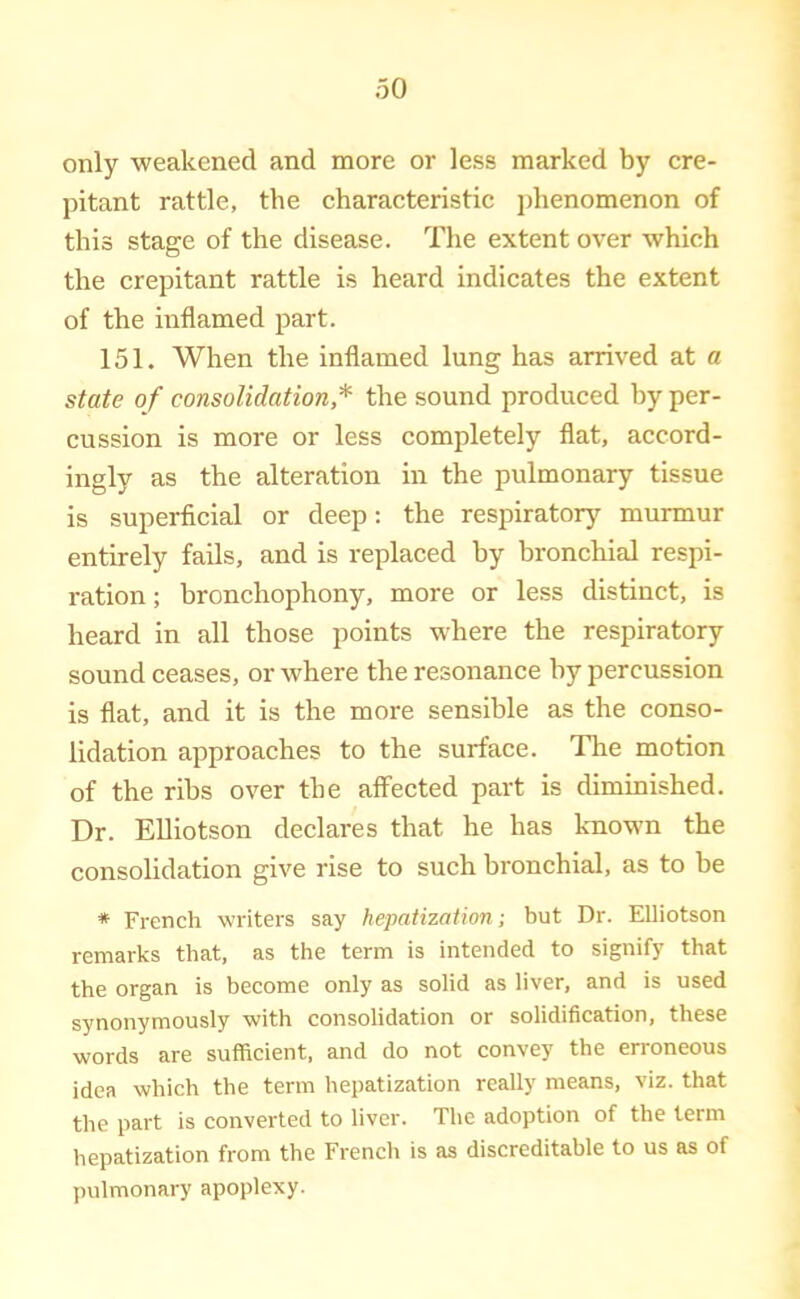 only weakened and more or less marked by cre- pitant rattle, the characteristic phenomenon of this stage of the disease. The extent over which the crepitant rattle is heard indicates the extent of the inflamed part. 151. When the inflamed lung has arrived at a state of consolidation,* the sound produced hy per- cussion is more or less completely flat, accord- ingly as the alteration in the pulmonary tissue is superficial or deep: the respiratory murmur entirely fails, and is replaced hy bronchial respi- ration ; bronchophony, more or less distinct, is heard in all those points where the respiratory sound ceases, or where the resonance hy percussion is flat, and it is the more sensible as the conso- lidation approaches to the surface. The motion of the ribs over the affected part is diminished. Dr. Elliotson declares that he has known the consolidation give rise to such bronchial, as to be * French writers say hepatization; but Dr. Elliotson remarks that, as the term is intended to signify that the organ is become only as solid as liver, and is used synonymously with consolidation or solidification, these words are sufficient, and do not convey the erroneous idea which the term hepatization really means, viz. that the part is converted to liver. The adoption of the term hepatization from the French is as discreditable to us as of pulmonary apoplexy.