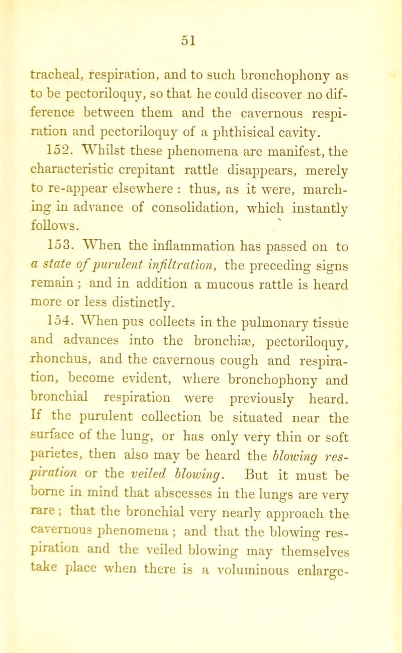 tracheal, respiration, and to such bronchophony as to be pectoriloquy, so that he could discover no dif- ference between them and the cavernous respi- ration and pectoriloquy of a phthisical cavity. 152. Whilst these phenomena are manifest, the characteristic crepitant rattle disappears, merely to re-appear elsewhere ; thus, as it were, march- ing in advance of consolidation, which instantly follows. 153. UTien the inflammation has passed on to a state of purulent infiltration, the preceding signs remain ; and in addition a mucous rattle is heard more or less distinctly. 154. UTienpus collects in the pulmonary tissue and advances into the bronchire, pectoriloquy, rhonchus, and the cavernous cough and respira- tion, become evident, where bronchophony and bronchial respiration were previously heard. If the purulent collection be situated near the surface of the lung, or has only very thin or soft parietes, then also may be heard the blowing res- piration or the veiled blowing. But it must be borne in mind that abscesses in the lungs are very rare; that the bronchial very nearly approach the cavernous phenomena ; and that the blowing res- piration and the veiled blowing may themselves take place when there is a voluminous enlarge-