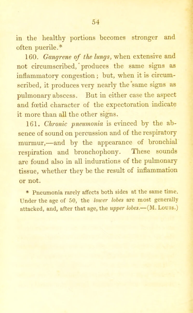 often puerile.* 160. Gangrene of the lungs, when extensive and not circumscribed,' produces the same signs as inflammatory congestion; but, when it is circum- scribed, it produces very nearly the same signs as pulmonary abscess. But in either case the aspect and foetid character of the expectoration indicate it more than all the other signs. 161. Chronic pneumonia is evinced by the ab- sence of sound on percussion and of the respiratory murmur,—and by the appearance of bronchial respiration and bronchophony. Tliese sounds are found also in all indurations of the pulmonary tissue, whether they be the result of iuflammation or not. * Pneumonia rarely affects both sides at the same time. Under the age of 50, the lower lobes are most generally attacked, and, after that age, the upper lobes.—(M. Louis.)