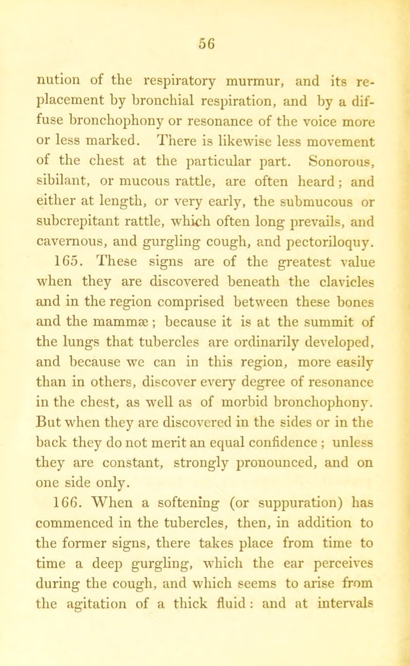 nution of the respiratory murmur, and its re- placement by bronchial respiration, and by a dif- fuse bronchophony or resonance of the voice more or less marked. There is likewise less movement of the chest at the particular part. Sonorous, sibilant, or mucous rattle, are often heard; and either at length, or very early, the submucous or subcrepitant rattle, which often long prevails, and cavernous, and gurgling cough, and pectoriloquy. 165. These signs are of the greatest value when they are discovered beneath the clavicles and in the region comprised between these bones and the mammae; because it is at the summit of the lungs that tubercles are ordinarily developed, and because we can in this region, more easily than in others, discover every degree of resonance in the chest, as well as of morbid bronchophony. But when they are discovered in the sides or in the back they do not merit an equal confidence ; unless they are constant, strongly pronounced, and on one side only. 166. When a softening (or suppuration) has commenced in the tubercles, then, in addition to the former signs, there takes place from time to time a deep gurghng, which the ear perceives during the cough, and which seems to arise from the agitation of a thick fluid : and at inten-als