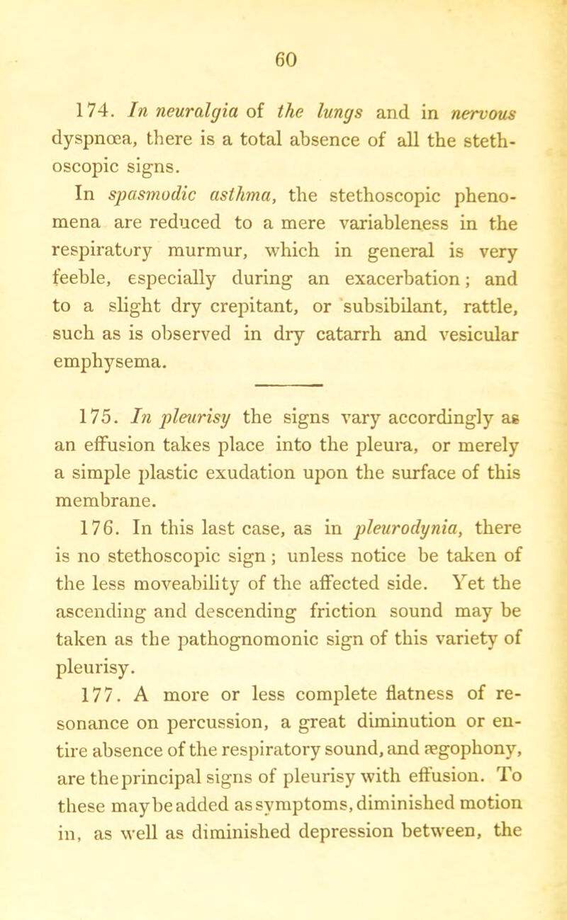 174. In neuralgia oi the lungs and in nervous dyspnoea, there is a total absence of all the steth- oscopic signs. In spasmodic asthma, the stethoscopic pheno- mena are reduced to a mere variableness in the respiratory murmur, which in general is very feeble, especially during an exacerbation; and to a slight dry crepitant, or subsibilant, rattle, such as is observed in dry catarrh and vesicular emphysema. 175. In pleurisy the signs vary accordingly as an effusion takes place into the pleura, or merely a simple plastic exudation upon the surface of this membrane. 176. In this last case, as in pleurodynia, there is no stethoscopic sign ; unless notice be taken of the less moveability of the affected side. Yet the ascending and descending friction sound may be taken as the pathognomonic sign of this variety of pleurisy. 177. A more or less complete flatness of re- sonance on percussion, a great diminution or en- tire absence of the respiratory sound, and aegophony, are the principal signs of pleurisy with effusion. To these maybe added as symptoms, diminished motion in, as well as diminished depression between, the