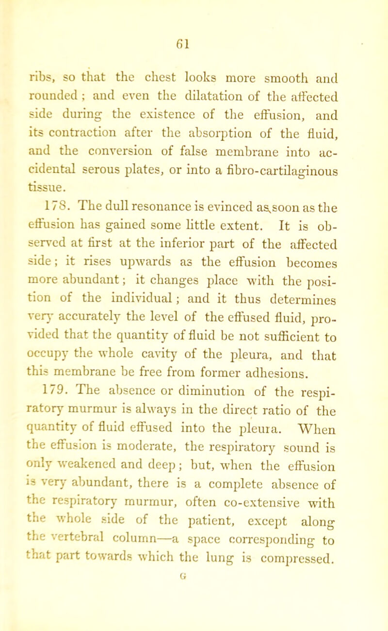 ribs, so that the chest looks more smooth and rounded ; and even the dilatation of the affected side during the existence of the effusion, and its contraction after the absorption of the fluid, and the conversion of false membrane into ac- cidental serous plates, or into a fibro-cartilaginous tissue. 178. The dull resonance is evinced agsoon as the effusion has gained some little extent. It is ob- served at first at the inferior part of the affected side; it rises upwards as the effusion becomes more abundant; it changes place with the posi- tion of the individual; and it thus determines verj- accurately the level of the effused fluid, pro- vided that the quantity of fluid be not sufficient to occupy the whole cavity of the pleura, and that this membrane be free from former adhesions. 179. The absence or diminution of the respi- ratory murmur is always in the direct ratio of the quantity of fluid effused into the pleuia. When the effusion is moderate, the resi^iratory sound is only weakened and deep ; but, when the effusion is very abundant, there is a complete absence of the re.spiratorj- murmur, often co-extensive with the whole side of the patient, except along the vertebral column—a space corresponding to that part towards which the lung is compressed. G