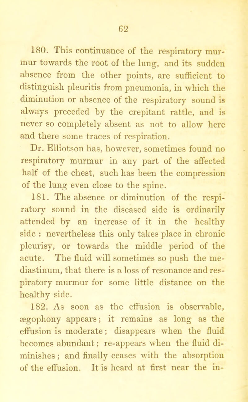 180. This continuance of the respiratory mur- mur towards the root of the lung, and its sudden absence from the other points, are sufficient to distinguish pleuritis from pneumonia, in which the diminution or absence of the respiratory sound is always preceded by the crepitant rattle, and is never so comjdetely absent as not to allow here and there some traces of respiration. Dr. EUiotson has, however, sometimes found no respiratory murmur in any part of the affected half of tlie chest, such has been the compression of the lung even close to the spine. 181. The absence or diminution of the respi- ratory sound in the diseased side is ordinarily attended by an increase of it in the healthy side : nevertheless this only takes place in chronic pleurisy, or towards the middle period of the acute. The fluid wiU sometimes so push the me- diastinum, that there is a loss of resonance and res- piratory murmur for some little distance on the healthy side. 182. As soon as the effusion is obseirable, segO])hony appears; it remains as long as the effusion is moderate; disappears when the fluid becomes abundant; re-appeal's when the fluid di- minishes ; and finally ceases with the absorption of the effusion. It is heard at first near the in-