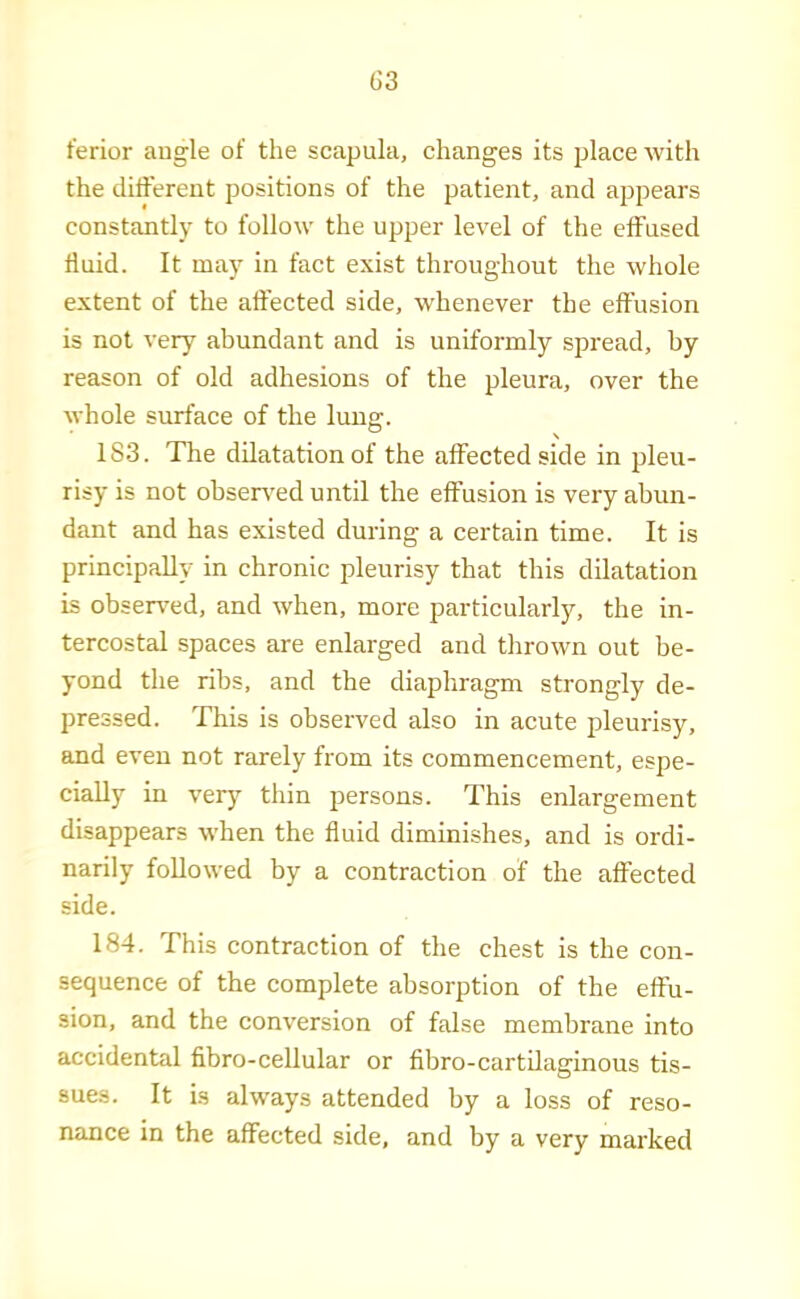 ferior angle of the scapula, changes its place with the ditferent positions of the patient, and appears constantly to follow the upper level of the effused fluid. It may in fact exist throughout the whole extent of the affected side, whenever the effusion is not very abundant and is uniformly spread, by reason of old adhesions of the pleura, over the whole surface of the lung. 183. The dilatation of the affected side in pleu- risy is not ohsen'ed until the effusion is very abun- dant and has existed during a certain time. It is principally in chronic pleurisy that this dilatation is obsers'ed, and when, more particularly, the in- tercostal spaces are enlarged and thrown out be- yond the ribs, and the diaphragm strongly de- pressed. This is observed also in acute pleurisy, and even not rarely from its commencement, espe- cially in very thin persons. This enlargement disappears when the fluid diminishes, and is ordi- narily followed by a contraction of the affected side. 184. This contraction of the chest is the con- sequence of the complete absorption of the effu- sion, and the conversion of false membrane into accidental fibro-cellular or fibro-cartilaginous tis- sues. It is always attended by a loss of reso- nance in the affected side, and by a very marked