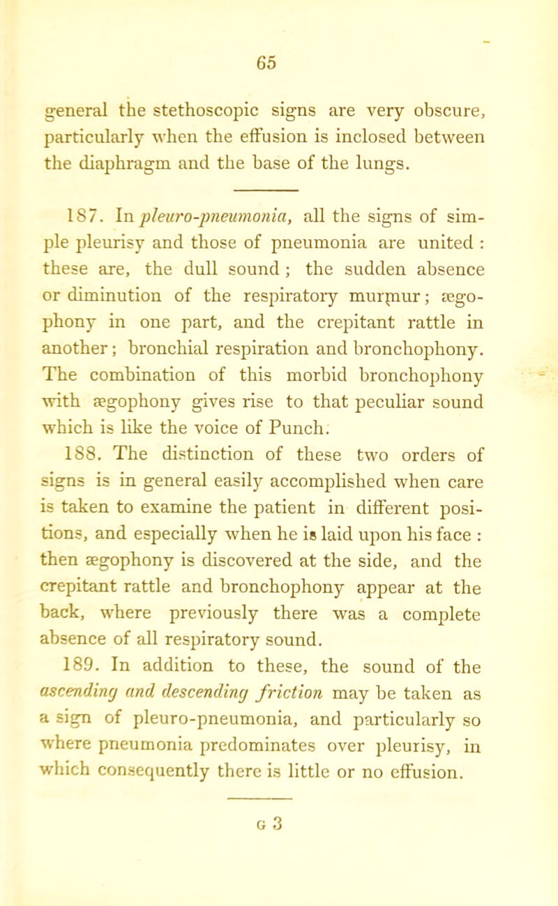 general the stethoscopic signs are very obscure, particularly when the effusion is inclosed between the diaphragm and the base of the lungs. 187. Inphiiro-pneumonia, all the signs of sim- ple pleurisy and those of pneumonia are united : these are, the dull sound ; the sudden absence or diminution of the respiratory murpmr; tego- phony in one part, and the crepitant rattle in another; bronchial respiration and bronchophony. The combination of this morbid bronchophony with cPgophony gives rise to that peculiar sound which is like the voice of Punch. 188. The distinction of these two orders of signs is in general easily accomplished when care is taken to examine the patient in different posi- tions, and especially when he is laid upon his face : then segophony is discovered at the side, and the crepitant rattle and bronchophony appear at the back, where previously there was a complete absence of all respiratory sound. 189. In addition to these, the sound of the ascending and descending friction may be taken as a sign of pleuro-pneumonia, and particularly so where pneumonia predominates over pleurisy, in which consequently there is little or no effusion. G 3