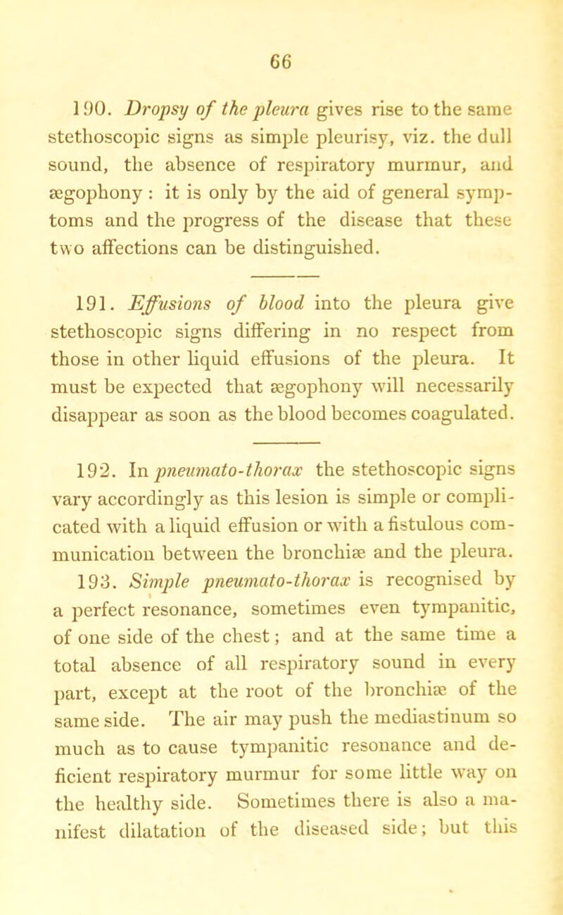 1 90. Dropsy of the pleura gives rise to the same stethoscopic signs as simple pleurisy, viz. the dull sound, the absence of respiratory murmur, and segophony : it is only by the aid of general symp- toms and the progress of the disease that these two affections can be distinguished. 191. Effusions of blood into the pleura give stethoscopic signs differing in no respect from those in other liquid effusions of the pleura. It must be expected that segophony will necessarily disappear as soon as the blood becomes coagulated. 192. \n pneuniato-thorax the stethoscopic signs vary accordingly as this lesion is simple or compli- cated with a liquid effusion orwdth a fistulous com- munication between the bronchim and the pleura. 193. Simple pneumato-tliorax is recognised by a perfect resonance, sometimes even tympanitic, of one side of the chest; and at the same time a total absence of all respiratory sound in every part, except at the root of the bronchiee of the same side. The air may push the mediastinum so much as to cause tympanitic resonance and de- ficient respiratory murmur for some little way on the healthy side. Sometimes there is also a ma- nifest dilatation of the diseased side; but this