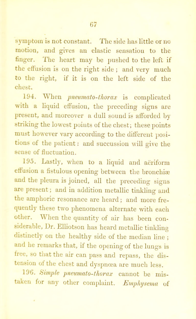 symptom is not constant. The side has little or no motion, and giv'es an elastic sensation to the finger. 'I'he heart may be pushed to the left if the eftnsion is on the right side ; and very much to the right, if it is on the left side of the chest. 194. ^\'hen pneumato-thorax is complicated with a liquid effusion, the preceding signs are present, and moreover a dull sound is afforded by striking the lowest points of the chest; these points must however vary according to the different j)osi- tions of the patient: and succussion will give the sense of fluctuation. 195. Lastly, when to a liquid and aeriform effusion a fistulous opening between the bronchiae and the pleura is joined, all the preceding signs are present; and in adebtion metallic tinkling and the amphoric resonance are heard; and more fre- quently these two phenomena alternate with each other. When the quantity of air has been con- siderable, Dr. Elliotson has heard metallic tinklino distinctly on the healthy side of the median line ; and he remarks that, if the ojjening of the lungs is free, so tliat the air can pass and repass, the dis- tension of the chest and dyspnoea are much less. 196. Himple pneumato-thorax cannot be mis- taken for any other complaint. Emphysema of