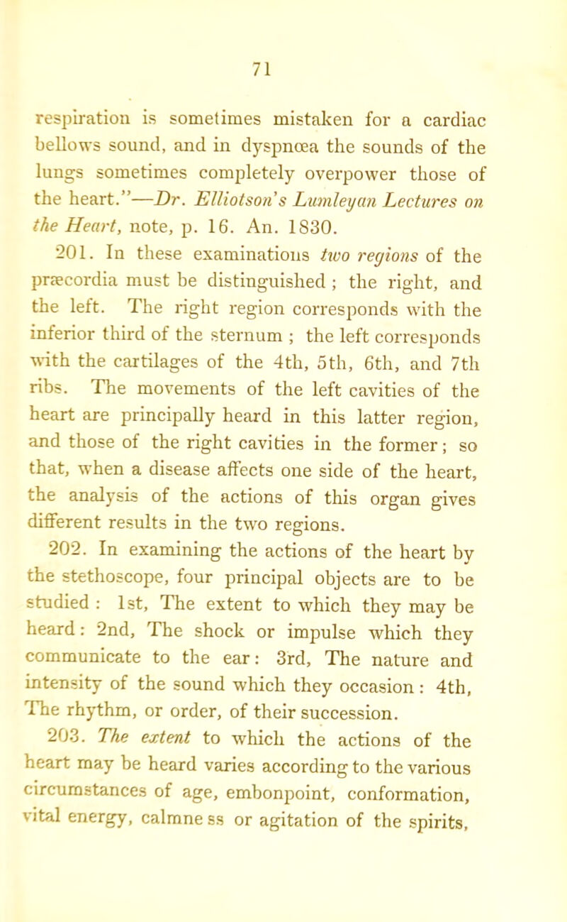 respiration is sometimes mistaken for a cardiac bellows sound, and in dyspnoea the sounds of the lungs sometimes completely overpower those of the heart.”—Dr. ElUotson s Lumlexjan Lectures on the Heart, note, p. 16. An. 1830. 201. In these examinations hvo regions oi the preecordia must be distinguished ; the right, and the left. The idght region corresponds with the inferior third of the sternum ; the left corresjjonds ■\\-ith the cartilages of the 4 th, 5 th, 6th, and 7 th ribs. The movements of the left cavities of the heart are principally heard in this latter region, and those of the right cavities in the former; so that, when a disease affects one side of the heart, the analysis of the actions of this organ gives different results in the two regions. 202. In examining the actions of the heart by the stethoscope, four principal objects are to be studied : 1st, The extent to which they may be heard: 2nd, The shock or impulse which they communicate to the ear; 3rd, The nature and intensity of the sound which they occasion: 4th, The rhythm, or order, of their succession. 203. The extent to which the actions of the heart may be heard varies according to the various circumstances of age, embonpoint, conformation, vital energy, calmne ss or agitation of the spirits.