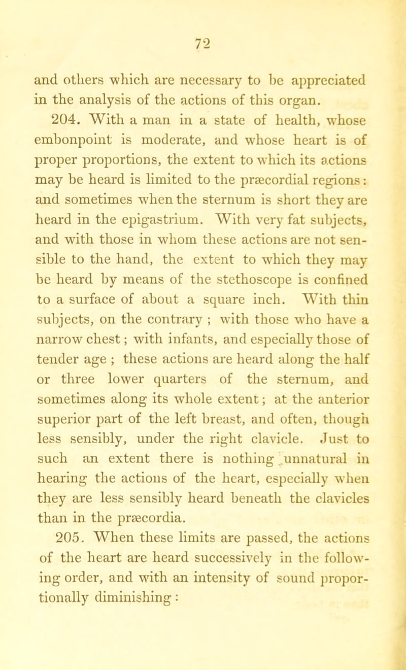 and others wliich are necessary to lie appreciated in the analysis of the actions of this organ. 204. With a man in a state of health, whose embonpoint is moderate, and whose heart is of proper proportions, the extent to which its actions may be heard is limited to the prsecordial regions: and sometimes when the sternum is short they are heard in the ejjigastrium. With very fat subjects, and with those in whom these actions are not sen- sible to the hand, the extent to which they may be heard by means of the stethoscope is confined to a surface of about a square inch. With thin subjects, on the contrary ; with those who have a narrow chest; with infants, and especially those of tender age ; these actions are heard along the half or three lower quarters of the sternum, and sometimes along its whole extent; at the anterior superior part of the left breast, and often, though less sensibly, under the right clavicle. Just to such an extent there is nothing ^unnatural in hearing the actions of the heart, especially when they are less sensibly heard beneath the clavicles than in the prjecordia. 205. When these limits are passed, the actions of the heart are heard successively in the follow- ing order, and with an intensity of sound propor- tionally diminishing: