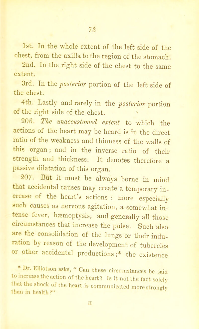 1st. In the whole extent of the left side of the chest, from the axilla to the region of the stomach. •2nd. In the right side of the chest to the same extent. 3rd. In the posterior portion of the left side of the chest. 4th. Lastly and rarely in the jjostei'ior portion of the right side of the chest. 206. The unaccustomed extent to which the actions of the heart may be heard is in the direct ratio of the weakness and thinness of the walls of this organ; and in the inverse ratio of their strength and thickness. It denotes therefore a passive dilatation of this organ. 207. But it must be always borne in mind that accidental causes may create a temijorary in- crease of the heart s actions : more especially such causes as nervous agitation, a somewhat in- tense fever, hiemoptysis, and generally all those circumstances that increase the pulse. Such also are the consolidation of the lungs or their indu- ration by reason of the development of tubercles or other accidental productions;* the existence Dr. Elliotson asks, “ Can these circumstances be said to increase the action of the Iieart ? Is it not the fact solely that the shock of the heart is communicated morestmmdv than in health V* II