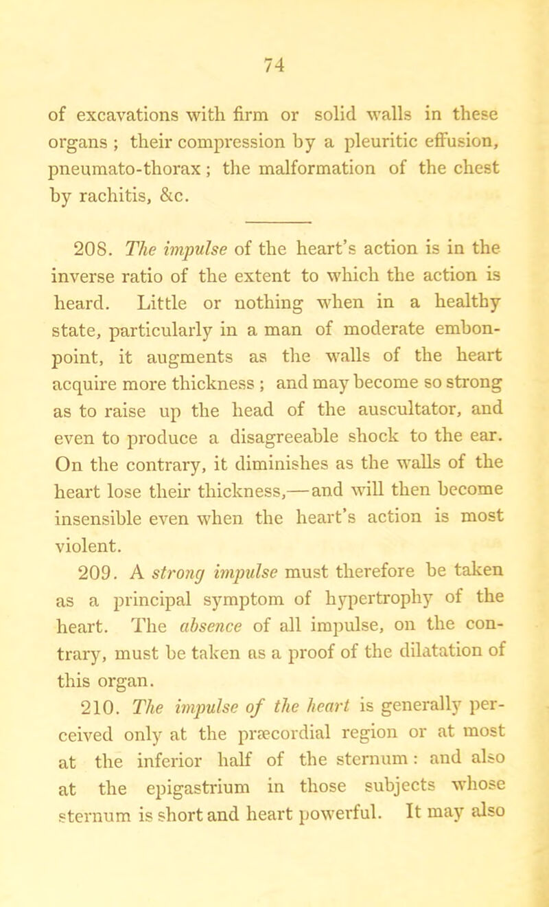 of excavations with firm or solid walls in these organs ; their compression by a pleuritic effusion, pneumato-thorax; the malformation of the chest by rachitis, &c. 208. The impulse of the heart’s action is in the inverse ratio of the extent to which the action is heard. Little or nothing when in a healthy state, particularly in a man of moderate embon- point, it augments as the walls of the heart acquire more thickness ; and may become so strong as to raise up the head of the auscultator, and even to produce a disagreeable shock to the ear. On the contrary, it diminishes as the walls of the heart lose their thickness,—and will then become insensible even when the heart’s action is most violent. 209. A strong impulse must therefore be taken as a principal symptom of hypertrophy of the heart. The absence of all impulse, on the con- trary, must be taken as a proof of the dilatation of this organ. 210. The impulse of the heart is generally per- ceived only at the prsecordial region or at most at the inferior half of the sternum: and also at the epigastrium in those subjects whose sternum is short and heart powerful. It may also
