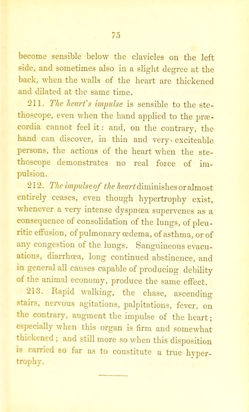 become sensible below the clavicles on the left side, and sometimes also in a slight degree at the back, when the walls of the heart are thickened and dilated at the same time. 211. The heart’s impulse is sensible to the ste- thoscope, even when the hand applied to the prm- cordia cannot feel it: and, on the contrary, the hand can discover, in thin and very' exciteable persons, the actions of the heart when the ste- thoscope demonstrates no real force of im- pulsion. 212. The impulseof the diminishes or almost entirely ceases, even though hypertrophy exist, whenever a verj^ intense dyspnoea supervenes as a consequence of consolidation of the lungs, of pleu- ritic effusion, of pulmonary oedema, of asthma, or of any congestion of the lungs. Sanguineous evacu- ations, diarrhoea, long continued abstinence, and in general all causes capable of producing debility of the animal economy, produce the same effect. 21.3. Rapid walking, the chase, ascending stairs, ner\-ous agitations, palpitations, fever, on the contrary, augment the impulse of the heart; especially when this organ is firm and somewhat thickened ; and still more so when this disposition i.s carried so far as to constitute a true hyper- trophy.