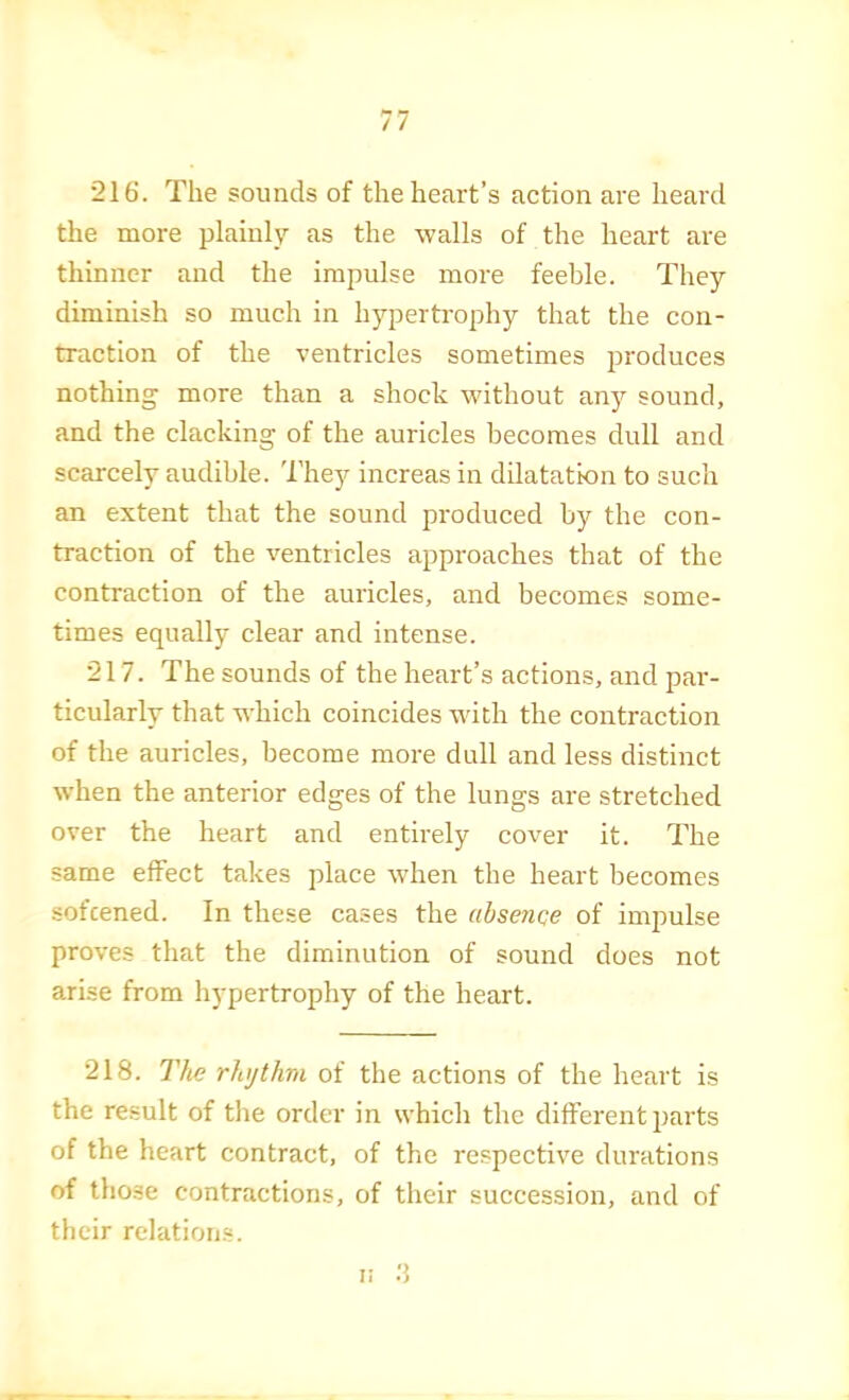 216'. The sounds of the heart’s action are heard the more plainly as the walls of the heart are thinner and the impulse more feeble. They diminish so much in hypertrophy that the con- traetion of the ventricles sometimes produces nothing more than a shock without any sound, and the clacking of the auricles becomes dull and scarcely audible. Thejr increas in dilatation to such an extent that the sound produced by the con- traction of the ventricles approaches that of the contraction of the auricles, and becomes some- times equally clear and intense. 217. The sounds of the heart’s actions, and par- ticularly that which coincides with the contraction of the auricles, become more dull and less distinct when the anterior edges of the lungs are stretched over the heart and entirely cover it. The same effect takes place when the heart becomes sofcened. In these cases the absence of impulse proves that the diminution of sound does not arise from hypertrophy of the heart. 218. The rhythm of the actions of the heart is the result of the order in which the different parts of the heart contract, of the respective durations of those contractions, of their succession, and of their relations. li
