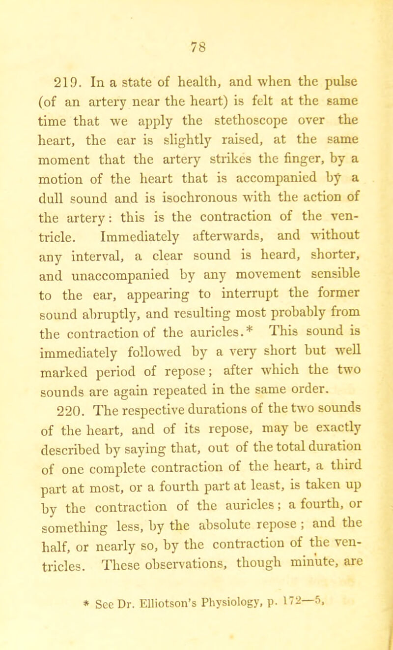 219. In a state of health, and when the pulse (of an artery near the heart) is felt at the same time that we apply the stethoscope over the heart, the ear is slightly raised, at the same moment that the artery strikes the finger, by a motion of the heart that is accompanied by a dull sound and is isochronous with the action of the artery: this is the contraction of the ven- tricle. Immediately afteiTv^ards, and without any interval, a clear sound is heard, shorter, and unaccompanied by any movement sensible to the ear, appearing to interrupt the former sound abruptly, and resulting most probably from the contraction of the auricles.* This sound is immediately followed by a very short but well marked period of repose; after w'hich the two sounds are again repeated in the same order. 220. The respective durations of the two sounds of the heart, and of its repose, may be exactly described by saying that, out of the total duration of one complete contraction of the heart, a third part at most, or a fourth part at least, is taken up by the contraction of the auricles; a fourth, or something less, by the absolute repose ; and the half, or nearly so, by the contraction of the ven- tricles. These observ^ations, though minute, are * See Dr. Elliotson’s Physiology, p. 172—5,