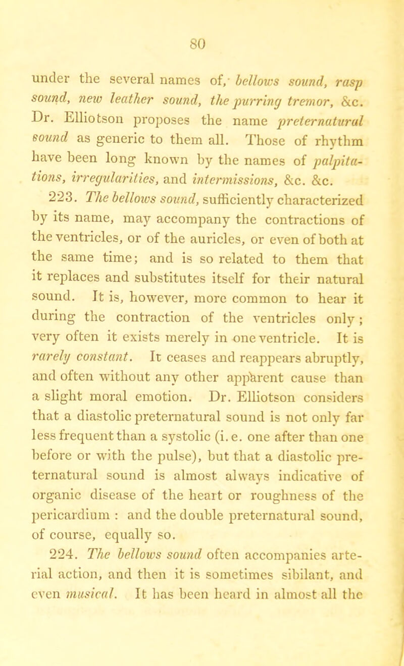 under the several names of,' bellows sound, rasp sound, new leather sound, the purring tremor, &c. Dr. Elliotson proposes the name 'preternatural sound as generic to them all. Those of rhythm have been long known by the names of palpita- tions, irregularities, and intermissions, &c. &c. 223. The belloivs sound, sufficiently characterized by its name, may accompany the contractions of the ventricles, or of the auricles, or even of both at the same time; and is so related to them that it replaces and substitutes itself for their natural sound. It is, however, more common to hear it during the contraction of the ventricles only; very often it exists merely in one ventricle. It is rarely constant. It ceases and reappears abruptly, and often without any other apparent cause than a slight moral emotion. Dr. Elliotson considers that a diastolic preternatural sound is not only far less frequent than a systolic (i. e. one after than one before or with the pulse), but that a diastolic pre- ternatural sound is almost always indicative of organic disease of the heart or roughness of the pericardium : and the double preternatural sound, of course, equallj'^ so. 224. The bellows sound often accompanies arte- rial action, and then it is sometimes sibilant, and even musical. It has been heard in almost all the