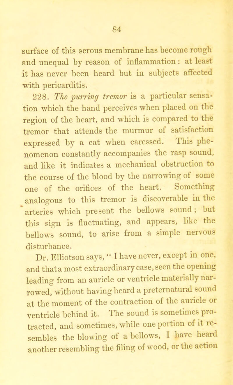 surface of this serous membrane has become rough and unequal by reason of inflammation: at least it has never been heard but in subjects affected with pericarditis. 228. The purring tremor is a particular sensa- tion which the hand perceives when placed on the region of the heart, and which is compared to the tremor that attends the murmur of satisfaction expressed by a cat when caressed. This phe- nomenon constantly accompanies the rasp sound, and like it indicates a mechanical obstruction to the course of the blood by the narrowing of some one of the orifices of the heart. Something analogous to this tremor is discoverable in the arteries which present the bellows sound ; but this sign is fluctuating, and appears, like the bellows sound, to arise from a simple nen'ous disturbance. Dr. Elliotson says, “ I have never, except in one, and thata most extraordinary case, seen the opening leading from an auricle or ventricle materially nar- rowed, without having heard a preternatural sound at the moment of the contraction of the auricle or ventricle behind it. The sound is sometimes pro- tracted, and sometimes, while one portion of it re- sembles the blowing of a bellows, I have heard another resembling the filing of wood, or the action