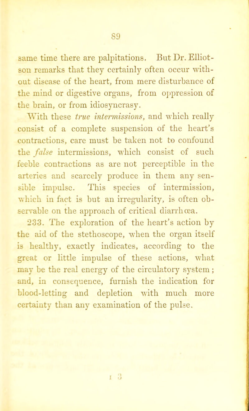 same time there are palpitations. But Dr. Elliot- son remarks that they certainly often occur with- out disease of the heart, from mere disturbance of the mind or digestive organs, from oj>pression of the brain, or from idiosyncrasy. With these true intermissions, and which really consist of a complete suspension of the heart’s contractions, care must he taken not to confound the false intermissions, w'hich consist of such feeble contractions as are not perceptible in the arteries and scarcely produce in them any sen- sible impulse. This species of intermission, which in fact is but an irregularity, is often ob- servable on the approach of critical diarrhoea. 233. The exploration of the heart’s action by the aid of the stethoscope, when the organ itself is healthy, exactly indicates, according to the great or little impulse of these actions, what may be the real energy of the circulatory S3'^stem ; and, in consequence, furnish the indication for blood-letting and depletion with much more certainty than anj' examination of the pulse.