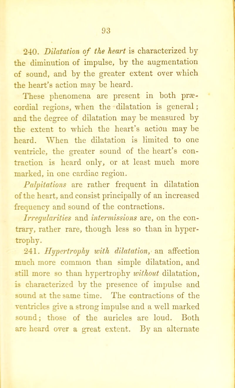 240. Dilatation of the heart is characterized by the diminution of impulse, by the augmentation of sound, and by the greater extent over which the heart’s action may be heard. These phenomena are present in both prm- cordial regions, when the dilatation is general; and the degree of dilatation may be measured by the extent to w’hich the heart’s action may be heard. When the dilatation is limited to one ventricle, the greater sound of the heart’s con- traction is heard only, or at least much more marked, in one cardiac region. Palpitations are rather frequent in dilatation of the heart, and consist principally of an increased frequency and sound of the contractions. Irregularities and intei'missions are, on tlie con- trary, rather rare, though less so than in hyper- trophy. 241. Hypertrophy with dilatation, an affection much more common than simple dilatation, and still more so than hypertrophy without dilatation, is characterized by the presence of impulse and sound at the same time. The contractions of the ventricles give a strong impulse and a well marked sound; those of the auricles are loud. Both are heard over a great extent. By an alternate