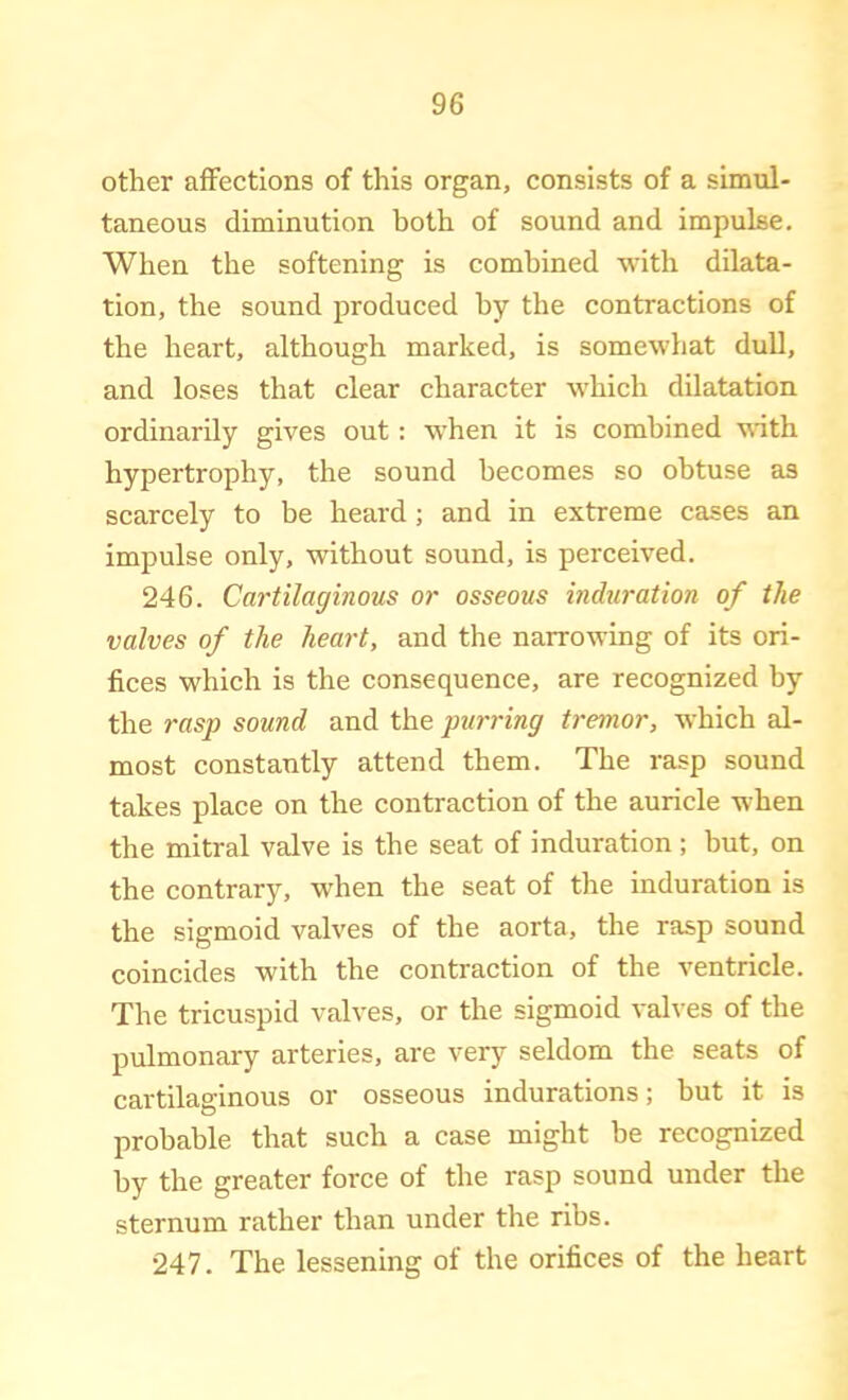 other affections of this organ, consists of a simul- taneous diminution hoth of sound and impulse. When the softening is combined with dilata- tion, the sound produced by the contractions of the heart, although marked, is somewhat dull, and loses that clear character which dilatation ordinarily gives out: when it is combined with hypertrophy, the sound becomes so obtuse as scarcely to be heard; and in extreme cases an impulse only, without sound, is perceived. 246. Cartilaginous or osseous induration of the valves of the heart, and the narrowing of its ori- fices which is the consequence, are recognized by the rasp sound and the purring tremor, which al- most constantly attend them. The rasp sound takes place on the contraction of the auricle when the mitral valve is the seat of induration; but, on the contrary, when the seat of the induration is the sigmoid valves of the aorta, the rasp sound coincides with the contraction of the ventricle. The tricuspid valves, or the sigmoid valves of the pulmonary arteries, are very seldom the seats of cartilaginous or osseous indurations; but it is probable that such a case might be recognized by the greater force of the rasp sound under the sternum rather than under the ribs. 247. The lessening of the orifices of the heart