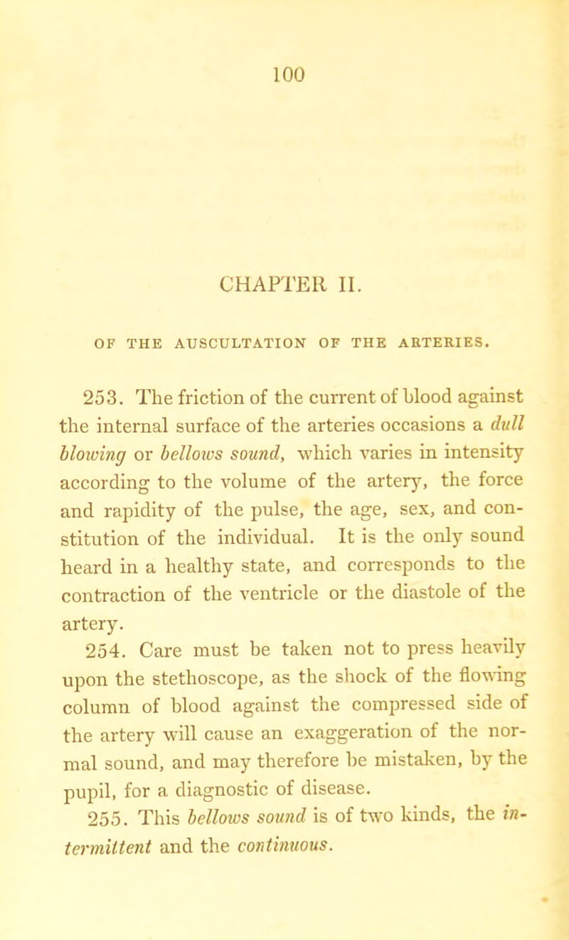 CHAPTER II. OF THE AUSCULTATION OF THE ARTERIES. 253. The friction of the current of hlood against the internal surface of the arteries occasions a dull blowing or belloivs sound, which varies in intensity according to the volume of the arterj^, the force and rapidity of the pulse, the age, sex, and con- stitution of the individual. It is the only sound heard in a healthy state, and corresponds to the contraction of the ventricle or the diastole of the artery. 254. Care must be taken not to press heavily upon the stethoscope, as the shock of the flowing column of blood against the compressed side of the artery will cause an exaggeration of the nor- mal sound, and may therefore be mistaken, by the pupil, for a diagnostic of disease. 255. This bellotvs sound is of two kinds, the in- termiltent and the continuous.